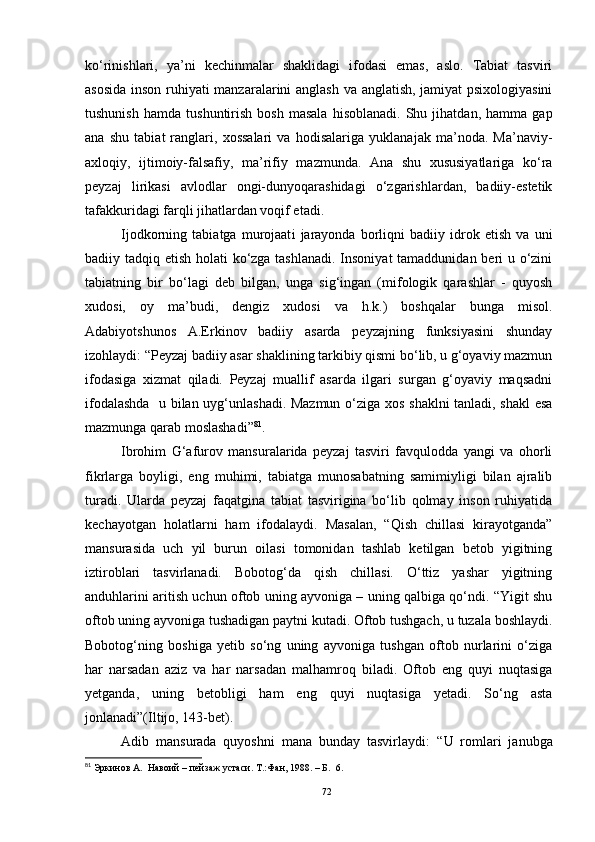 ko‘rinishlari,   ya’ni   kechinmalar   shaklidagi   ifodasi   emas,   aslo.   Tabiat   tasviri
asosida inson ruhiyati manzaralarini anglash va anglatish, jamiyat psixologiyasini
tushunish   hamda   tushuntirish   bosh   masala   hisoblanadi.   Shu  jihatdan,   hamma   gap
ana   shu   tabiat   ranglari,   xossalari   va   hodisalariga   yuklanajak   ma’noda.   Ma’naviy-
axloqiy,   ijtimoiy-falsafiy,   ma’rifiy   mazmunda.   Ana   shu   xususiyatlariga   ko‘ra
peyzaj   lirikasi   avlodlar   ongi-dunyoqarashidagi   o‘zgarishlardan,   badiiy-estetik
tafakkuridagi farqli jihatlardan voqif etadi. 
Ijodkor ning   tabiatga   murojaat i   jarayonda   borliqni   badiiy   idrok   etish   va   uni
badiiy tadqiq etish holati  ko‘zga tashlanadi. Insoniyat  tamaddunidan beri u o‘zini
tabiatning   bir   bo‘lagi   deb   bilgan,   unga   sig‘ingan   (mifologik   qarashlar   -   quyosh
xudosi,   oy   ma’budi,   dengiz   xudosi   va   h.k.)   boshqalar   bunga   misol.
Adabiyotshunos   A.Erkinov   badiiy   asarda   peyzajning   funksiyasini   shunday
izohlaydi: “Peyzaj badiiy asar shaklining tarkibiy qismi bo‘lib, u g‘oyaviy mazmun
ifodasiga   xizmat   qiladi.   Peyzaj   muallif   asarda   ilgari   surgan   g‘oyaviy   maqsadni
ifodalashda   u bilan uyg‘unlashadi. Mazmun o‘ziga xos shaklni tanladi, shakl  esa
mazmunga qarab moslashadi” 81
.
Ibrohim   G‘afurov   mansuralarida   peyzaj   tasviri   favqulodda   yangi   va   ohorli
fikrlarga   boyligi,   eng   muhimi,   tabiatga   munosabatning   samimiyligi   bilan   ajralib
turadi.   Ularda   peyzaj   faqatgina   tabiat   tasvirigina   bo‘lib   qolmay   inson   ruhiyatida
kechayotgan   holatlarni   ham   ifodalaydi.   Masalan,   “Qish   chillasi   kirayotganda”
mansurasida   uch   yil   burun   oilasi   tomonidan   tashlab   ketilgan   betob   yigitning
iztiroblari   tasvirlanadi.   Bobotog‘da   qish   chillasi.   O‘ttiz   yashar   yigitning
anduhlarini aritish uchun oftob uning ayvoniga – uning qalbiga qo‘ndi. “Yigit shu
oftob uning ayvoniga tushadigan paytni kutadi. Oftob tushgach, u tuzala boshlaydi.
Bobotog‘ning   boshiga   yetib   so‘ng   uning   ayvoniga   tushgan   oftob   nurlarini   o‘ziga
har   narsadan   aziz   va   har   narsadan   malhamroq   biladi.   Oftob   eng   quyi   nuqtasiga
yetganda,   uning   betobligi   ham   eng   quyi   nuqtasiga   yetadi.   So‘ng   asta
jonlanadi”(Iltijo, 143-bet).
Adib   mansurada   quyoshni   mana   bunday   tasvirlaydi:   “ U   romlari   janubga
81
  Эркинов А.  Навоий – пейзаж устаси. Т .: Фан, 1988.  – Б.    6 .
72 