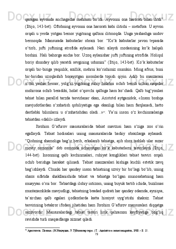 qaragan   ayvonda   anchagacha   mehmon   bo‘ldi.   Ayvonni   ona   harorati   bilan   ilitdi”
(Iltijo, 143-bet). Oftobning ayvonni ona harorati kabi ilitishi – metafora. U ayvon
orqali   u   yerda   yotgan   bemor   yigitning   qalbini   ilitmoqda.   Unga   yashashga   undov
bermoqda.   Mansurada   kabutarlar   obrazi   bor.   “Ko‘k   kabutarlar   javon   tepasida
o‘tirib,   jufti   juftining   atrofida   aylanadi.   Nari   silaydi   modasining   ko‘k   halqali
boshini.  Hali  bahorga  ancha  bor.  Uzoq aylanishar  jufti  juftining  atrofida.  Holiqul
boriy   shunday   qilib   yaratdi   sevgining   udumini”   (Iltijo,   143-bet).   Ko‘k   kabutarlar
orqali   bir-biriga   yaqinlik,   axillik,   mehrni   ko‘rishimiz   mumkin.   Ming   afsus,   buni
bir-biridan   uzoqlashib   borayotgan   insonlarda   topish   qiyin.   Adib   bu   manzarani
o‘ttiz   yashar   bemor,   yolg‘iz   yigitning   ruhiy   holatini   ochib   berish   uchun   naqadar
mohirona   ochib   beradiki,   holat   o‘quvchi   qalbiga   ham   ko‘chadi.   Qalb   tug‘yonlari
tabiat   bilan   parallel   tarzda   tasvirlanar   ekan,   Aristotel   aytganidek,   «Inson   boshqa
mavjudotlardan   o‘xshatish   qobiliyatiga   ega   ekanligi   bilan   ham   farqlanadi,   hatto
dastlabki   bilimlarni   u   o‘xshatishdan   oladi...» 82
.   Ya’ni   inson   o‘z   kechinmalariga
tabiatdan «dalil» izlaydi. 
Ibrohim   G‘afurov   mansuralarida   tabiat   mavzusi   ham   o‘ziga   xos   o‘rin
egallaydi.   Tabiat   hodisalari   uning   mansuralarida   badiiy   obrazlarga   aylanadi:
“ Qishning shamoliga bag‘ir  berib, erkalanib tabiatga, ajib shox tashlab  ular  suzar
moviy   osmonda”   deb   osmonda   uchayotgan   ko‘k   kabutarlarni   tasvirlaydi   (Iltijo,
144-bet).   Insonning   qalb   kechinmalari,   ruhiyat   kengliklari   tabiat   tasviri   orqali
ochib   berishga   harakat   qilinadi.   Tabiat   manzaralari   kishiga   kuchli   estetik   zavq
bag‘ishlaydi.   Chunki   har   qanday   inson   tabiatning   uzviy   bir   bo‘lagi   bo‘lib,   uning
shaxs   sifatida   shakllanishida   tabiat   va   tabiatga   bo‘lgan   munosabatning   ham
muayyan o‘rni bor. Tabiatdagi ilohiy intizom, uning buyuk tartib ichida, buzilmas
muntazamlikda mavjudligi, tabiatning beadad qudrati har qanday odamda, ayniqsa,
ta’sirchan   qalb   egalari   ijodkorlarda   katta   hissiyot   uyg‘otishi   shaksiz.   Tabiat
tasvirining betakror  ifodasi  jihatidan ham  Ibrohim  G‘afurov mansuralari  diqqatga
sazovordir.   Mansuralardagi   tabiat   tasviri   lirik   qahramon   kayfiyatiga   bog‘liq
ravishda turli maqsadlarga xizmat qiladi.
82
 Аристотель. Поэтика. (М.Маҳмудов, У. Тўйчиевлар тарж. ) Т.: Адабиёт ва санъат нашриёти, 1980. – Б.   15.
73