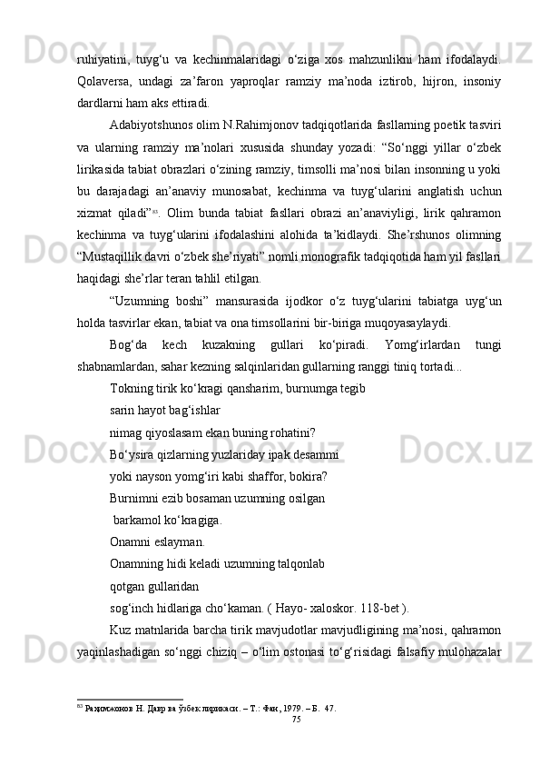ruhiyatini,   tuyg‘u   va   kechinmalaridagi   o‘ziga   xos   mahzunlikni   ham   ifodalaydi.
Qolaversa,   undagi   za’faron   yaproqlar   ramziy   ma’noda   iztirob,   hijron,   insoniy
dardlarni ham aks ettiradi.
Adabiyotshunos olim N.Rahimjonov tadqiqotlarida fasllarning poetik tasviri
va   ularning   ramziy   ma’nolari   xususida   shunday   yozadi:   “So‘nggi   yillar   o‘zbek
lirikasida tabiat obrazlari o‘zining ramziy, timsolli ma’nosi bilan insonning u yoki
bu   darajadagi   an’anaviy   munosabat,   kechinma   va   tuyg‘ularini   anglatish   uchun
xizmat   qiladi” 83
.   Olim   bunda   tabiat   fasllari   obrazi   an’anaviyligi,   lirik   qahramon
kechinma   va   tuyg‘ularini   ifodalashini   alohida   ta’kidlaydi.   She’rshunos   olimning
“Mustaqillik davri o‘zbek she’riyati” nomli monografik tadqiqotida ham yil fasllari
haqidagi she’rlar teran tahlil etilgan.
“Uzumning   boshi”   mansurasida   ijodkor   o‘z   tuyg‘ularini   tabiatga   uyg‘un
holda tasvirlar ekan, tabiat va ona timsollarini bir-biriga muqoyasaylaydi.
Bog‘da   kech   kuzakning   gullari   ko‘piradi.   Yomg‘irlardan   tungi
shabnamlardan, sahar kezning salqinlaridan gullarning ranggi tiniq tortadi...
Tokning tirik ko‘kragi qansharim, burnumga tegib
sarin hayot bag‘ishlar
nimag qiyoslasam ekan buning rohatini?
Bo‘ysira qizlarning yuzlariday ipak desammi
yoki nayson yomg‘iri kabi shaffor, bokira?
Burnimni ezib bosaman uzumning osilgan
 barkamol ko‘kragiga.
Onamni eslayman.
Onamning hidi keladi uzumning talqonlab 
qotgan gullaridan
sog‘inch hidlariga cho‘kaman.  ( Hayo- xaloskor. 118-bet ).
Kuz matnlarida barcha tirik mavjudotlar mavjudligining ma’nosi, qahramon
yaqinlashadigan so‘nggi chiziq – o‘lim ostonasi  to‘g‘risidagi falsafiy mulohazalar
83
  Раҳимжонов Н. Давр ва ўзбек лирикаси. – Т.: Фан, 1979.  – Б.    47.
75