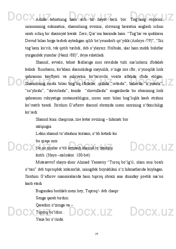 Aslida   tabiatning   ham   sirli   bir   hayot   tarzi   bor.   Tog‘ning   viqorini,
ummonning   sukunatini,   shamolning   ovozini,   olovning   hasratini   anglash   uchun
sirati ochiq bir shaxsiyat kerak. Zero, Qur’oni karimda ham: “Tog‘lar va qushlarni
Dovud bilan birga tasbeh aytadigan qilib bo‘ysundirib qo‘ydik (Anbiyo /79)”, “Siz
tog‘larni ko‘rib, tek qotib turibdi, deb o‘ylaysiz. Holbuki, ular ham xuddi bulutlar
yurgandek yurarlar (Naml /88)”, deya eslatiladi.
Shamol,   avvalo,   tabiat   fasllariga   mos   ravishda   turli   ma’nolarni   ifodalab
keladi. Binobarin, ko‘klam  shamolidagi mayinlik, o‘ziga xos ifor, o‘ynoqilik lirik
qahramon   kayfiyati   va   ruhiyatini   ko‘taruvchi   vosita   sifatida   ifoda   etilgan.
Shamolning   esishi   bilan   bog‘liq   ifodalar:   qishda   “uvlashi”,   bahorda   “o‘ynashi”,
“so‘ylashi”,   “shivirlashi”,   kuzda     “shovullashi”   singarilarda   bu   obrazning   lirik
qahramon   ruhiyatiga   mutanosibligini,   inson   umri   bilan   bog‘liqlik   kasb   etishini
ko‘rsatib   turadi.   Ibrohim   G‘afurov   shamol   obrazida   inson   umrining   o‘tkinchiligi
ko‘radi:
Shamol kuni chaqirma, zoe ketar ovozing – hikmati bor
xalqingni.
Lekin shamol to‘xtashini kutsam, o‘tib ketadi-ku
bu qisqa umr.
Ne-ne umrlar o‘tib ketmadi shamol to‘xtashini
kutib .  (Hayo –xaloskor. 100-bet)
Mutasavvif   shayx-shoir   Ahmad   Yassaviy   “Turoq   bo‘lg‘il,   olam   seni   bosib
o‘tsin” deb tuproqdek xokisorlik, uningdek buyuklikni o‘z hikmatlarida kuylagan.
Ibrohim   G‘afurov   mansuralarida   ham   tuproq   obrazi   ana   shunday   poetik   ma’no
kasb etadi. 
Bugundan boshlab meni hey, Tuproq!- deb chaqir
Senga qarab turdim
Qaradim o‘zimga va –
Tuproq bo‘ldim...
Yana bir o‘rinda:
77