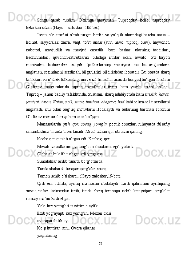 Senga   qarab   turdim.   O‘zimga   qarayman.   Tuproqday   kelib,   tuproqday
ketarkan odam  (Hayo – xaloskor. 106-bet).
Inson   o‘z   atrofini   o‘rab   turgan   borliq   va   yo‘qlik   olamidagi   barcha   narsa   –
koinot,   sayyoralar,   zarra,   vaqt,   to‘rt   unsur   (suv,   havo,   tuproq,   olov),   hayvonot,
nabotod,   mavjudlik   va   mavjud   emaslik,   bani   bashar,   ularning   taqdirlari,
kechinmalari,   quvonch-iztiroblarini   bilishga   intilar   ekan,   avvalo,   o‘z   hayoti
mohiyatini   tushunishni   istaydi.   Ijodkorlarning   missiyasi   esa   bu   anglamlarni
anglatish, sezimlarini sezdirish, bilganlarini bildirishdan iboratdir. Bu borada sharq
tafakkuri va o‘zbek folkoridagi universal timsollar asosida bunyod bo‘lgan Ibrohim
G‘afurov   mansuralarida   tuproq   metaforalar   tizimi   ham   yaxshi   misol   bo‘ladi.
Tuproq – jahon badiiy tafakkurida, xususan, sharq adabiyotida ham  tiriklik, hayot,
jamiyat, inson, Vatan, yo‘l, sinov, imtihon, chegara, had  kabi xilma-xil timsollarni
anglatadi,   shu   bilan   bog‘liq   motivlarni   ifodalaydi   va   bularning   barchasi   Ibrohim
G‘afurov mansuralariga ham asos bo‘lgan.
Mansuralarda   qish,   qor,   sovuq,   yomg‘ir   poetik   obrazlari   nihoyatda   falsafiy
umumlashma tarzida tasvirlanadi. Misol uchun qor obrazini qarang: 
Kecha qor qunlab o‘tgan edi. Kechagi qor
Mevali daraxtlarning yalang‘och shoxlarini egib yotardi.
Olchalar bukilib tushgan edi yergacha.
Sumalaklar osilib turardi bo‘g‘otlarda.
Tunda shaharda tunagan qarg‘alar sharq 
Tomon uchib o‘tishardi.  (Hayo xaloskor,19-bet).
Qish   esa   odatda,   ayriliq   ma’nosini   ifodalaydi.   Lirik   qahramon   ayriliqning
sovuq   nafasi   kelmasdan   turib,   tunda   sharq   tomonga   uchib   ketayotgan   qarg‘alar
ramziy ma’no kasb etgan. 
Yoki kuz yomg‘iri tasvirini olaylik.
Ezib yog‘ayapti kuz yomg‘iri. Mezon oxiri.
ovoragarchilik oyi.
Ko‘p kuttirar  seni. Ovora qilarlar
yaqinlaring
78 