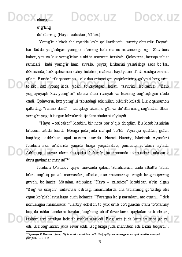 ukang
o‘g‘ling
do‘stlaring.  (Hayo- xaloskor, 52-bet).
Yomg‘ir   o‘zbek   she’riyatida   ko‘p   qo‘llaniluvchi   ramziy   obrazdir.   Deyarli
har   faslda   yog‘adigan   yomg‘ir   o‘zining   turli   ma’no-mazmuniga   ega.   Shu   bois
bahor, yoz va kuz yomg‘irlari alohida mazmun tashiydi. Qolaversa, boshqa tabiat
ramzlari     kabi   yomg‘ir   ham,   avvalo,   peyzaj   lirikasini   yaratishga   asos   bo‘lsa,
ikkinchida, lirik qahramon ruhiy holatini, mahzun kayfiyatini ifoda etishga xizmat
qiladi. Bunda lirik qahramon – o‘zidan ortayotgan yaqinlarining go‘yoki barglarini
to‘kib   kuz   yomg‘irida   yosh   to‘kayotgan   holati   tasvirini   ko‘ramiz.   “Ezib
yog‘ayoyapti   kuz   yomg‘iri”   obrazi   shoir   ruhiyati   va   kuzning   bog‘liqligini   ifoda
etadi. Qolaversa, kuz yomg‘iri tabiatdagi sokinlikni bildirib keladi. Lirik qahramon
qalbidagi  “ismsiz  dard” – uzoqdagi  ukasi,  o‘g‘li  va do‘stlarining sog‘inchi. Shoir
yomg‘ir yog‘ib turgan lahzalarda ijodkor shularni o‘ylaydi.
“Hayo – xaloskor” kitobini  bir neca bor o‘qib chiqdim. Bu kitob hamisha
kitobim   ustida   turadi.   Menga   juda-juda   ma’qul   bo‘ldi.   Ayniqsa   qushlar,   gullar
haqidagi   tashbihlar   tugal   rassom   asaridir.   Hazrat   Navoiy,   Mashrab   siymolari
Ibrohim   aka   so‘zlarida   yanada   bizga   yaqinlashib,   purmano   so‘zlarni   aytadi.
Adibning tasavvur olami shu qadar cheksizki, bu ummonda odam uchun juda zarur
duru gavharlar mavjud” 87
Ibrohim   G‘afurov   qaysi   mavzuda   qalam   tebratmasin,   unda   albattta   tabiat
bilan   bog‘liq   go‘zal   manzaralar,   albatta,   asar   mazmuniga   singib   ketganligining
guvohi   bo‘lamiz.   Masalan,   adibning   “Hayo   –   xaloskor”   kitobidan   o‘rin   olgan
“Bog‘   va   onajon”   sarlavhasi   ostidagi   mansuralarda   ona   tabiatning   go‘zalligi   aks
etgan ko‘plab lavhalarga duch kelamiz. “Yaratgan ko‘p narsalarni ato etgan…” deb
nomlangan   mansurada:   “Harbiy   echelon   to   yuk   ortib   bo‘lguncha   otam   to‘xtamay
bog‘da   ishlar   tomlarni   tuzatar,   bog‘ning   atrof   devorlarini   qaytadan   urib   chiqar,
ishkomlarni   tartibga   keltirib   mahkamlar   edi.   Bog‘imiz   juda   katta   va   juda   go‘zal
edi.  Biz bog‘imizni juda sevar edik. Bog bizga juda mehribon edi. Bizni boqardi”,
87
  Қозоқов О Рангин сўзлар .  Ҳаёт  – хаёл – хиёбон. – Т.: Ғaфур Ғулом номидаги нашриё-матбаа ижодий 
уйи,2007. – Б. 114.
79 