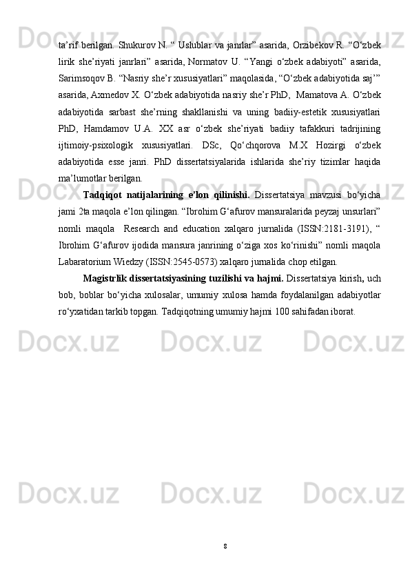 ta’rif berilgan.   Shukurov N. “ Uslublar va janrlar” asarida,   Orzibekov R.   “ O‘zbek
lirik   she’riyati   janrlari ”   asarida,   Normatov   U.   “Yangi   o‘zbek   adabiyoti”   asarida,
Sarimsoqov B. “Nasriy she’r xususiyatlari” maqolasida, “O‘zbek adabiyotida saj’”
asarida, Axmedov X. O‘zbek adabiyotida nasriy she’r PhD,    Mamatova A. O‘zbek
adabiyotida   sarbast   she’rning   shakllanishi   va   uning   badiiy-estetik   xususiyatlari
PhD,   Hamdamov   U.A.   XX   asr   o‘zbek   she’riyati   badiiy   tafakkuri   tadrijining
ijtimoiy-psixologik   xususiyatlari.   DSc,   Qo‘chqorova   M.X   Hozirgi   o‘zbek
adabiyotida   esse   janri.   PhD   dissertatsiyalarida   ishlarida   she’riy   tizimlar   haqida
ma’lumotlar berilgan.  
Tadqiqot   natijalarining   e’lon   qilinishi.   Dissertatsiya   mavzusi   bo‘yicha
jami 2ta maqola   e’lon qilingan. “Ibrohim G‘afurov mansuralarida peyzaj unsurlari”
nomli   maqola     Research   and   education   xalqaro   jurnalida   (ISSN:2181-3191),   “
Ibrohim   G‘afurov   ijodida  mansura   janrining  o‘ziga  xos   ko‘rinishi”   nomli   maqola
Labaratorium Wiedzy (ISSN:2545-0573) xalqaro jurnalida  chop etilgan. 
Magistrlik dissertatsiyasining tuzilishi va hajmi.   Dissertatsiya kirish ,   uch
bob,   boblar   bo‘yicha   xulosalar,   umumiy   xulosa   hamda   foydalanilgan   adabiyotlar
ro‘yxatidan tarkib topgan. Tadqiqotning umumiy hajmi 100 sahifadan iborat.  
8 