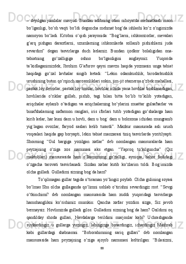 –   deyilgan   jumlalar   mavjud.   Bundan   adibning   otasi   nihoyatda   mehnatkash   inson
bo‘lganligi, bo‘sh vaqti bo‘ldi deguncha mehmat bog‘da ishlashi ko‘z o‘ngimizda
namoyon   bo‘ladi.   Kitobni   o‘qish   jarayonida:   “Bog‘larni,   ishkomzorlar,   mevalari
g‘arq   pishgan   daraxtlarni,   uzumlarning   ishkomlarda   sollanib   pishishlarni   juda
sevardim”   degan   tasvirlarga   duch   kelamiz.   Bundan   ijodkor   bolaligidan   ona-
tabiatning   go‘zalligiga   oshno   bo‘lganligini   anglaymiz.   Yuqorida
ta’kidlaganimizdek,   Ibrohim   G‘afurov   qaysi   mavzu   haqida   yozmasin   unga   tabiat
haqidagi   go‘zal   lavhalar   singib   ketadi:   “ Lekin   odamkushlik,   birodarkushlik
urushining butun qo‘rqinch xarosonliklari sokin, jim-jit otameros o‘zbek mahallasi,
pastak loy devorlar, pastak loy tomlar, hovlilar ichida yana hovlilar boshlanadigan,
hovlilarida   o‘riklar   gullab,   pishib,   tagi   bilan   bitta   bo‘lib   to‘kilib   yotadigan,
ariqchalar   aylanib   o‘tadigan   va   ariqchalarning   bo‘ylarini   muattar   gulsafsarlar   va
binafshalarning   nafarmon   ranglari,   iris   iforlari   tutib   yotadigan   go‘shalarga   ham
kirib kelar, har kuni dam u hovli, dam u bog` dam u boloxona ichidan mungranib
yig`lagan   ovozlar,   faryod   saslari   kelib   turardi” .   Mazkur   mansurada   asli   urush
voqealari haqida gap boryapti, lekin tabiat manzarasi tiniq tasvirlarda yoritilyapti.
Shoirning   “Gul   bargiga   yozilgan   xatlar”   deb   nomlangan   mansuralarda   ham
peyzajning   o‘ziga   xos   namunasi   aks   etgan.   “Yaproq   to‘kilguncha”   (Qiz
maktublari)   mansurasida   ham   o‘lkamizning   go‘zalligi,   ayniqsa,   bahor   faslidagi
o‘zgacha   tarovati   tasvirlanadi:   Sizdan   xabar   kutib   ko‘zlarim   toldi.   Bog`imizda
olcha gulladi. Gulladimi sizning bog`da ham?
To‘qilmagan gullar tagida o‘tiraman yo‘lingiz poylab. Olcha gulining soyasi
bo‘lmas   Shu   olcha   gullaganda   qo‘limni   ushlab   o‘tirishni   sevardingiz   rost.   “Sevgi
o‘tkinchimi?   deb   nomlangan   mansurasida   ham   xuddi   yuqoridagi   tasvirlarga
hamohanglikni   ko‘rishimiz   mumkin:   Qancha   xatlar   yozdim   sizga,   Siz   javob
bermaysiz. Hovlimizda gulladi gilos. Gulladimi sizning bog`da ham? Osildimi oq
qandilday   shoda   gullari,   Navdalarga   terildimi   marjonlar   kabi?   Uchrashganda
suykardingiz   u   gullarga   yuzingiz,   labingizga   bosardingiz,   ichardingiz   Mashrab
kabi   gullardagi   shabnamni.   “Boborahimning   sariq   gullari”   deb   nomlangan
mansurasida   ham   peyzajning   o‘ziga   ajoyib   namunasi   keltirilgan:   “Bilasizmi,
80
