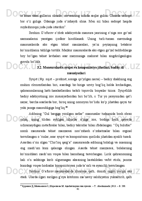 to‘kmas ekan gullarini olmalar, mevasining uchida saqlar  gulini. Olmada sadoqat
bor   o‘z   guliga.   Odamga   juda   o‘xshaydi   olma.   Men   siz   bilan   sadoqat   haqida
suylashmoqni juda-juda istardim”. 
Ibrohim   G‘ofurov   o‘zbek   adabiyotida   mansura   janrining   o‘ziga   xos   go‘zal
namunalarini   yaratgan   ijodkor   hisoblanadi.   Uning   turli-tuman   mavzudagi
mansuralarida   aks   etgan   tabiat   manzaralari,   ya’ni   peyzajning   betakror
ko‘rinishlarini tahlilga tortdik. Mazkur mansuralarda aks etgan go‘zal tashbehlarga
boy   bo‘lgan   tabiat   lavhalari   asar   mazmuniga   mahorat   bilan   singdirilganligini
guvohi bo‘ldik.
3.2.  M ansuralarda syujet va kompozitsiya jihatlari, badiiy til
xususiyatlari
Syujet (Фр.  sujet – predmet, asosga qo‘yilgan narsa) – badiiy shaklning eng
muhim   elementlaridan   biri,   asardagi   bir-biriga   uzviy   bog‘liq   holda   kechadigan,
qahramonlarning   hatti-harakatlaridan   tarkib   topuvchi   boqealar   tizimi.   Syujetlilik
badiiy   adabiyotning   xos   xususiyatlaridan   biri   bo‘lib,   s.   Tur   yo   jarayonidan   qat’i
nazar, barcha asarlarda bor, biroq uning nomoyon bo‘lishi ko‘p jihatdan qaysi tur
yoki janrga mansubligiga bog‘liq. 88
 
Adibning   “Gul   bargiga   yozilgan   xatlar”   mansuralar   turkumida   bosh   obraz
oshiq,   uning   tilidan   aytilgan   izhorlar   o‘ziga   xos,   boshqa   hech   qayerda
uchramaydigan metaforalar bilan, badiiy takrorlar bilan ifodalangan. “Oq bulutlar”
nomli   mansurada   tabiat   manzarasi   noo‘xshash   o‘xshatmalar   bilan   orginal
tasvirlangan o ‘rinlar, asar syujet va kompozitsion qurilishi jihatidan ajralib turadi.
Asardan o‘rin olgan “Cho‘loq qarg‘a” mansurasida adibning bolaligi va onasining
eng   mash’um   kuni   qalamga   olingan.   Asarda   tabiat   manzarasi,   bolalarning
ko‘rinishkari   mash’um   voqea   bilan   hamohang   tasvirlangan.   Lirik   qahramonning
hali   o‘n   sakkizga   kirib   ulgurmagan   akasining   hastalikdan   vafot   etishi,   janoza
kunidagi voqea-hodisalar kompozitsiyasi juda ta’sirli va ayanchli tasvirlangan.
Ibrohim   G‘afurov   mansuralarida   shoirona   qalb ,   donish   nigoh   yorqin   aks
etadi. Ularda ilgari surilgan g‘oya kitobxon ma’naviy salohiyatini yuksaltirib, qalb
88
  Қуронов Д, Мамажонов З, Шералиева М. Адабиётшунослик луғати.  – T.: Akademnashr,2013. – Б.   288.
81