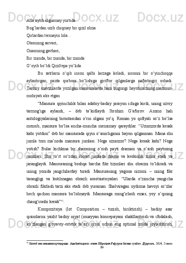 Alla aytib ulgurmay yurtida
Bog‘lardan uzib chiqmay bir qizil olma
Qirlardan termayin lola...
Otasining sarvari,
Onasining gavhari,
Bir zumda, bir zumda, bir zumda
G‘oyib bo‘ldi Qiziltepa yo‘lida.
Bu   satrlarni   o‘qib   inson   qalbi   larzaga   keladi,   insonni   bir   o‘yinchoqqa
aylantirgan,   paxta   qurboni   bo‘lishiga   giriftor   qilganlarga   nafratingiz   oshadi.
Tarixiy mavzularda yozilgan mansuralarda ham  bugungi  hayotimizning mazmun-
mohiyati aks etgan.
“Mansura   qiyinchilik   bilan   adabiy-badiiy   jarayon   ichiga   kirdi,   uning   uzviy
tarmog‘iga   aylandi,   –   deb   ta’kidlaydi   Ibrohim   G‘afurov.   Ammo   hali
antologiyalarning   birontasidan   o‘rin   olgani   yo‘q.   Roman   yo   qofiyali   so‘z   bo‘lsa
mensib,   mansura   bo‘lsa   ancha-muncha   mensimay   qaraydilar.   “Uzumzorda   kesak
kabi yotdim” deb bir mansurada qiyin o‘smirligimni bayon qilganman.   Mana shu
jumla   tom   ma’noda   mansura   jumlasi.   Nega   uzumzor?   Nega   kesak   kabi?   Nega
yotish?   Bular   kichkina   bir   shaxsning   o‘sish   payti   dramasi   va   o‘sish   paytining
ramzlari.   Shu   to‘rt   so‘zdan   iborat   jumlada   drama   va   keskinlik   zuhur   etadi   va
jaranglaydi.   Mansuraning   boshqa   barcha   fikr   tizimlari   shu   obrazni   to‘ldiradi   va
uning   yonida   jangchilarday   turadi.   Mansuraning   yagona   nizomi   –   uning   fikr
tarangligi   va   kutilmagan   obrazli   assotsiatsiyalari.   “ Ularda   o‘zimcha   yangicha
obrazli   fikrlash   tarzi   aks   etadi   deb   yuraman.   Shalviragan   uydirma   havoyi   so‘zlar
hech   qachon   mansura   bo‘lolmaydi.   Mansuraga   ming‘irlash   emas,   yoy   o‘qining
chang‘irashi kerak ” 92
.
Kompozitsiya   (lot.   Composition   –   tuzish,   biriktirish)   –   badiiy   asar
qisimlarini  yaxlit  badiiy  niyat  (muayyan  konsepsiyani  shakllantirish  va  ifodalash,
ko‘zlangan   g‘oyaviy-estetik   ta’sir)   ijrosi   uchun   eng   optimal   xolda   joylashtirish,
92
  Китоб инсониятни қутқаради. Адабиётшунос олим Иброҳим Ғафуров билан суҳбат.  Ҳуррият, 2014, 2 июль
84 