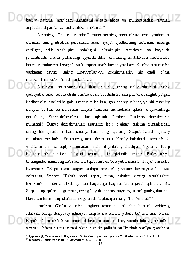 badiiy   sistema   (asar)dagi   unsurlarni   o‘zaro   aloqa   va   munosabatlari   ravshan
anglashiladigan tarzda butunlikka biriktirish. 93
Adibning   “Ona   rizosi   rohat”   mansurasining   bosh   obrazi   ona,   yordamchi
obrazlar   uning   atrofida   jamlanadi.   Asar   syujeti   ijodkorning   xotiralari   asosiga
qurilgan,   adib   yoshligini,   bolaligini,   o‘smirligini   xotirlaydi   va   hayolida
jonlantiradi.   Urush   yillaridagi   qiyinchiliklar,   onasining   xastalikdan   azoblanishi
barchasi mukammal syujetli va kompozitsiyali tarzda yozilgan. Kitobxon ham adib
yashagan   davrni,   uning   his-tuyg‘lari-yu   kechinmalarini   his   etadi,   o‘sha
manzaralarni ko‘z o‘ngida jonlantiradi.
Adabiyot   insoniyatni   ogohlikka   undashi,   uning   aqliy   shuurini   azaliy
qadriyatlar bilan oshno etishi, ma’naviyati boyitishi kerakligini teran anglab yetgan
ijodkor o‘z   asarlarida goh u mansura bo‘lsin, goh adabiy suhbat, yoinki tanqidiy
maqola   bo‘lsin   bu   mavzular   haqida   tinimsiz   mushohada   qiladi,   o‘quvchilarga
qarashlari,   fikr-mulohazalari   bilan   uqtiradi.   Ibrohim   G‘afurov   donishmand
munaqqid.   Dunyo   donishmanlari   asarlarini   ko‘p   o‘qigan,   tarjima   qilganligidan
uning   fikr-qarashlari   ham   shunga   hamohang.   Qarang,   Suqrot   haqida   qanday
mulohaza   yuritadi:   “Suqrotning   umri   doim   turli   falsafiy   bahslarda   kechardi.   U
yoshlarni   orif   va   oqil,   zamonadan   ancha   ilgarilab   yashashga   o‘rga tardi.   Ko‘p
hollarda   o‘z   haqligini   bilgani   uchun   qattiq   qizishib   ketardi.   Ba’zi   o‘zini
bilmaganlar alamning zo‘ridan uni tepib, urib-so‘kib yuborishardi. Suqrot esa kulib
turaveradi.   “Nega   sizni   tepgan   kishiga   munosib   javobini   bermaysiz?’   –   deb
so‘rashsa,   Suqrot:   “Eshak   meni   tepsa,   nima,   eshakni   qoziga   yetaklashim
kerakmi?!”   –   derdi.   Hech   qachon   haqoratga   haqorat   bilan   javob   qilmasdi.   Bu
Suqrotning qo‘rqoqligi  emas, uning buyuk insoniy hayo egasi  bo‘lganligidan edi.
Hayo uni kimsaning sha’nini yerga urish, toptashga sira yo‘l qo‘ymasdi” 94
.
Ibrohim     G‘afurov   ijodini   anglash   uchun,   uni   o‘qish   uchun   o‘quvchining
fikrlashi   keng,   dunyoviy   adabiyot   haqida   ma’lumoti   yetarli   bo‘lishi   ham   kerak.
Negaki   ularni   o‘zbek   va   jahon   adabiyotini   besh   qo‘lday   yaxshi   biladigan   ijodkor
yozgan.   Mana bu mansurani o‘qib o‘spirin pallada bu “hurkak ohu”ga g‘oyibona
93
 Қуронов Д, Мамажонов З, Шералиева М. Адабиётшунослик луғати. - Т.: Akademnashr,2013. – Б.    141.
94
 Ғафуров И. Дил эркинлиги. Т.:Маънавият, 2007.  – Б.   48.
85