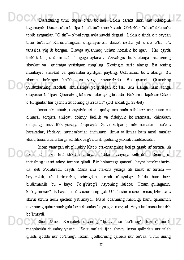 “Daraxtning   umri   tugsa   o‘tin   bo‘ladi.   Lekin   daraxt   umri   shu   bilangina
tu g amaydi. Daraxt o‘tin bo‘lgach, o‘t bo‘lishini kutadi. O‘zbeklar “o‘tin” deb xo‘p
topib aytganlar. “O‘tin”– o‘t-olovga aylanuvchi degani., Lekin o‘tinda o‘t qaydan
bino   bo‘ladi?   Karomatingdan   o‘rgilayin-o...   daraxt   necha   yil   o‘sib   o‘tni   o‘z
tanasida   yig‘ib   borgan.   Olovga   aylanmoq   uchun   hozirlik   ko‘rgan...   Har   qayda
tiriklik   bor,   u   doim   uch   alangaga   aylanadi.   Avvaligisi   ko‘k   alanga.   Bu   sening
shavkat   va     qudratga   yetishgan   chog‘ing.   Keyingisi   sariq   alanga.   Bu   sening
munkayib   shavkat   va   qudratdan   ayrilgan   payting.   Uchinchisi   bo‘z   alanga.   Bu
shamol   hokingni   ko‘kka   va   yerga   sovurishidir.   Bu   qismat.   Q ismating
yulduzlarning   saodatli   sh u lalariga   yo‘g‘rilgan   bo‘lsa,   uch   alanga   ham   senga
muyassar bo‘lgay. Qismating talx esa, alangang bittadir. Nokom o‘tajaksan.Odam
o‘ldirganlar har qachon xudoning qahridadir” (Dil erkinligi, 22-bet). 
Inson o‘z tabiati, ruhiyatida asl  e’tiqodga xos nodir sifatlarni  mujassam  eta
olmasa,   serqirra   shijoat,   doimiy   faollik   va   fidoiylik   ko‘rsatmasa,   chinakam
maqsadga   muvofilik   yuzaga   chiqmaydi.   Sodir   etilgan   jamiki   narsalar   –   so‘z-u
harakatlar,   ifoda-yu   munosabatlar,   inchunun,   ilm-u   ta’limlar   ham   amal   sanalar
ekan, hamma amallarga solihlik bag‘ishlash ijodning yuksak muddaosidir.
Islom yaratgan ulug‘ ilohiy Kitob ota-onang ning betiga qarab uf tortma, uh
dema,   ular   seni   kichiklikdan   tarbiyat   qildilar,   dunyoga   keltirdilar.   Sening   uf
tortishing ularni  adoyi  tamom  qiladi. Biz bolamizga qanoatli hayot berolmabmiz-
da,   deb   o‘kintiradi,   deydi.   Mana   shu   ota-ona   yuziga   tik   karab   uf   tortish   —
hayosizlik,   uh   tortmaslik,   ichingdan   qirindi   o‘tayotgan   holda   ham   buni
bildirmaslik,   bu   –   hayo.   To‘g‘rirog‘i,   hayoning   ibtidosi.   Uzum   gullaganini
ko‘rganmisiz? Ilk hayo ana shu uzumning guli. U hali shirin uzum emas, lekin usiz
shirin   uzum   hech   qachon   yetilmaydi.   Mard   odamning   mardligi   ham,   qahramon
odamning qahramonligida ham shunday hayo guli mavjud. Hayo bo‘lmasa botirlik
bo‘lmaydi.
Shoir   Mirzo   Kenjabek   o‘zining   “Ijodda   nur   bo‘lmog‘i   lozim”   nomli
maqolasida   shunday   yozadi:   “So‘z   san’ati,   ijod   shavqi   inson   qalbidan   nur   talab
qiladi.   ijodda   nur   bo‘lmog‘i   lozim.   ijodkorning   qalbida   nur   bo‘lsa,   u   nur   uning
87 
