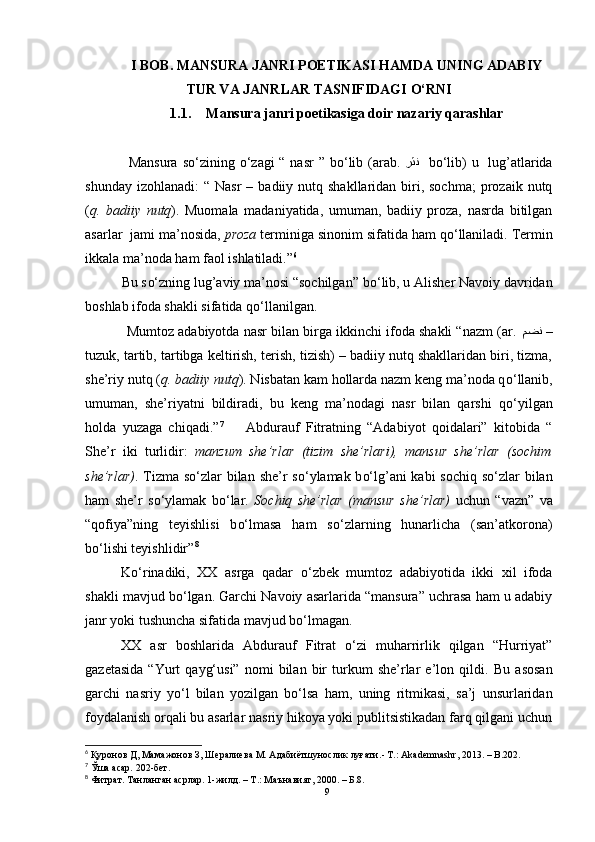 I BOB. MANSURA JANRI POETIKASI HAMDA UNING ADABIY
TUR VA JANRLAR TASNIFIDAGI  O‘RNI
1.1. Mansura janri poetikasiga doir nazariy qarashlar
                 Mansura  s o‘ zining   o‘ zagi  “ nasr  ” b o‘ lib (arab.   رثن     b o‘ lib)  u   lug’atlarida
shunday  izohlanadi:   “ Nasr  –  badiiy nutq  shakllaridan biri, sochma;  prozaik  nutq
( q.   badiiy   nutq ).   Muomala   madaniyatida,   umuman,   badiiy   proza,   nasrda   bitilgan
asarlar  jami ma’nosida,  proza  terminiga sinonim sifatida ham q o‘ llaniladi. Termin
ikkala ma’noda ham faol ishlatiladi.” 6
 
          Bu s o‘ zning lug’aviy ma’nosi “sochilgan” b o‘ lib, u Alisher Navoiy davridan
boshlab ifoda shakli sifatida q o‘ llanilgan.
           Mumtoz adabiyotda nasr bilan birga ikkinchi ifoda shakli “nazm (ar.  مضن  –
tuzuk, tartib, tartibga keltirish, terish, tizish) – badiiy nutq shakllaridan biri, tizma,
she’riy nutq ( q. badiiy nutq ). Nisbatan kam hollarda nazm keng ma’noda q o‘ llanib,
umuman,   she’riyatni   bildiradi,   bu   keng   ma’nodagi   nasr   bilan   qarshi   q o‘ yilgan
holda   yuzaga   chiqadi.” 7    
    Abdurauf   Fitratning   “Adabiyot   qoidalari”   kitobida   “
She’r   iki   turlidir:   manzum   she’rlar   (tizim   she’rlari),   mansur   she’rlar   (sochim
she’rlar) . Tizma s o‘ zlar bilan she’r  s o‘ ylamak b o‘ lg’ani  kabi  sochiq  s o‘ zlar bilan
ham   she’r   s o‘ ylamak   b o‘ lar.   Sochiq   she’rlar   (mansur   she’rlar)   uchun   “vazn”   va
“qofiya”ning   teyishlisi   b o‘ lmasa   ham   s o‘ zlarning   hunarlicha   (san’atkorona)
b o‘ lishi teyishlidir” 8
K o‘ rinadiki,   XX   asrga   qadar   o‘ zbek   mumtoz   adabiyotida   ikki   xil   ifoda
shakli mavjud b o‘ lgan. Garchi Navoiy asarlarida “mansura” uchrasa ham u adabiy
janr yoki tushuncha sifatida mavjud b o‘ lmagan.
XX   asr   boshlarida   Abdurauf   Fitrat   o‘zi   muharrirlik   qilgan   “Hurriyat”
gazetasida   “Yurt   qayg‘usi”   nomi   bilan  bir   turkum   she’rlar   e’lon  qildi.   Bu   asosan
garchi   nasriy   y o‘ l   bilan   yozilgan   b o‘ lsa   ham,   uning   ritmikasi,   sa’j   unsurlaridan
foydalanish orqali bu asarlar nasriy hikoya yoki publitsistikadan farq qilgani uchun
6
 Қуронов Д, Мамажонов З, Шералиева М. Адабиётшунослик луғати. - Т.: Akademnashr, 2013.  –  B.202.
7
 Ўша асар. 202-бет.
8
  Фитрат. Танланган асрлар. 1-жилд. – Т.: Маънавият, 2000. – Б.8.
9 