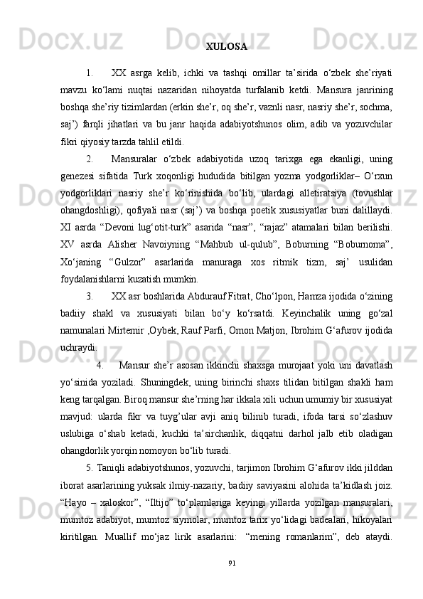 XULOSA
1. XX   asrga   kelib,   ichki   va   tashqi   omillar   ta’sirida   o‘zbek   she’riyati
mavzu   ko‘lami   nuqtai   nazaridan   nihoyatda   turfalanib   ketdi.   Mansura   janrining
boshqa she’riy tizimlardan (erkin she’r, oq she’r, vaznli nasr, nasriy she’r, sochma,
saj’)   farqli   jihatlari   va   bu   janr   haqida   adabiyotshunos   olim,   adib   va   yozuvchilar
fikri qiyosiy tarzda tahlil etildi.
2. Mansuralar   o‘zbek   adabiyotida   uzoq   tarixga   ega   ekanligi,   uning
genezesi   sifatida   Turk   xoqonligi   hududida   bitilgan   yozma   yodgorliklar–   O‘rxun
yodgorliklari   nasriy   she’r   ko‘rinishida   bo‘lib,   ulardagi   alletiratsiya   (tovushlar
ohangdoshligi),   qofiyali   nasr   (saj’)   va   boshqa   poetik   xususiyatlar   buni   dalillaydi.
XI   asrda   “Devoni   lug‘otit-turk”   asarida   “nasr”,   “rajaz”   atamalari   bilan   berilishi.
XV   asrda   Alisher   Navoiyning   “Mahbub   ul-qulub”,   Boburning   “Boburnoma”,
Xo‘janing   “Gulzor”   asarlarida   manuraga   xos   ritmik   tizm,   saj’   usulidan
foydalanishlarni kuzatish mumkin.
3. XX asr boshlarida Abdurauf Fitrat, Cho‘lpon, Hamza ijodida o‘zining
badiiy   shakl   va   xususiyati   bilan   bo‘y   ko‘rsatdi.   Keyinchalik   uning   go‘zal
namunalari Mirtemir  ,Oybek , Rauf Parfi,   Omon Matjon ,  Ibrohim G‘afurov ijodida
uchraydi.
                    4.         Mansur   she’r   asosan   ikkinchi   shaxsga   murojaat   yoki   uni   davatlash
yo‘sinida   yoziladi.   Shuningdek,   uning   birinchi   shaxs   tilidan   bitilgan   shakli   ham
keng tarqalgan. Biroq mansur she’rning har ikkala xili uchun umumiy bir xususiyat
mavjud:   ularda   fikr   va   tuyg’ular   avji   aniq   bilinib   turadi,   ifoda   tarsi   so‘zlashuv
uslubiga   o‘shab   ketadi,   kuchki   ta’sirchanlik,   diqqatni   darhol   jalb   etib   oladigan
ohangdorlik yorqin nomoyon bo‘lib turadi.
5.   Taniqli adabiyotshunos, yozuvchi, tarjimon Ibrohim G‘afurov ikki jilddan
iborat  asarlarining yuksak ilmiy-nazariy, badiiy saviyasini  alohida ta’kidlash joiz.
“Hayo   –   xaloskor”,   “Iltijo”   to‘plamlariga   keyingi   yillarda   yozilgan   mansuralari,
mumtoz adabiyot, mumtoz siymolar, mumtoz tarix yo‘lidagi badealari, hikoyalari
kiritilgan.   Muallif   mo‘jaz   lirik   asarlarini:     “mening   romanlarim”,   deb   ataydi.
91 