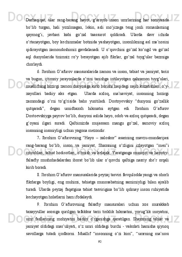 Darhaqiqat,   ular   rang-barang   hayot,   g‘aroyib   inson   umrlarining   har   soniyasida
bo‘lib   turgan,   hali   yozilmagan,   lekin,   asli   mo‘jizaga   teng   jonli   romanlarning
qaymog‘i,   javhari   kabi   go‘zal   taassurot   qoldiradi.   Ularda   davr   ichida
o‘rtanayotgan,   boy  kechinmalar   botinida  yashayotgan,   insonlikning  asl   ma’nosini
qidirayotgan   zamondoshimiz   gavdalanadi.   U   o‘quvchini   go‘zal   ko‘ngil   va   go‘zal
aql   dunyolarida   tinimsiz   ro‘y   berayotgan   ajib   fikrlar,   go‘zal   tuyg‘ular   bazmiga
chorlaydi. 
6.   Ibrohim G‘afurov mansuralarida zamon va inson, tabiat va jamiyat, tarix
va   bugun,   ijtimoiy   jarayonlarda   o‘zini   tanishga   intilayotgan   qahramon   tuyg‘ulari,
muallifning hozirgi zamon dunyosiga kirib borishi haqidagi najib kuzatishlari, o‘y-
xayollari   badiiy   aks   etgan.     Ularda   axloq,   ma’naviyat,   insonning   hozirgi
zamondagi   o‘rni   to‘g‘risida   bahs   yuritiladi.   Dostoyevskiy   “dunyoni   go‘zallik
qutqaradi”,   degan   umidbaxsh   hikmatni   aytgan   edi.   Ibrohim   G‘afurov
Dostoevskiyga payrov bo‘lib, dunyoni aslida hayo, odob va axloq qutqaradi, degan
g‘oyani   ilgari   suradi.   Qalbimizda   mujassam   mangu   go‘zal,   samoviy   axloq
insonning insoniyligi uchun yagona mezondir. 
7 .   Ibrohim   G‘afurovning   “Hayo   –   xaloskor”   asarining   mavzu-mundarijasi
rang-barang   bo‘lib,   inson   va   jamiyat,   Shaxsning   o‘zligini   izlayotgan   “men”i
iztiroblari, tabiat hodisotlari, o‘tmish va kelajak, Yaratganga munojot  va hayotiy-
falsafiy   mushohadalardan   iborat   bo‘lib   ular   o‘quvchi   qalbiga   nasriy   she’r   orqali
kirib boradi.
8.   Ibrohim G‘afurov mansuralarida peyzaj tasviri favqulodda yangi va ohorli
fikrlarga   boyligi,   eng   muhimi,   tabiatga   munosabatning   samimiyligi   bilan   ajralib
turadi.   Ularda   peyzaj   faqatgina   tabiat   tasvirigina   bo‘lib   qolmay   inson   ruhiyatida
kechayotgan holatlarni ham ifodalaydi.
9.   Ibrohim   G‘afurovning   falsafiy   mansuralari   uchun   xos   murakkab
taxayyullar   asosiga   qurilgan   tafakkur   tarzi   tiriklik   hikmatini,   yorug‘lik   inoyatini,
umr   fasllarining   mohiyatini   badiiy   o‘rganishga   qaratilgan.   Shaxsning   tabiat   va
jamiyat   oldidagi   mas’uliyati,   o‘z   umri   oldidagi   burchi   -   vakolati   hamisha   qiynoq
savollarga   tutadi   ijodkorni.   Muallif   “insonning   o‘zi   kim”,   “umrning   ma’nosi
92 