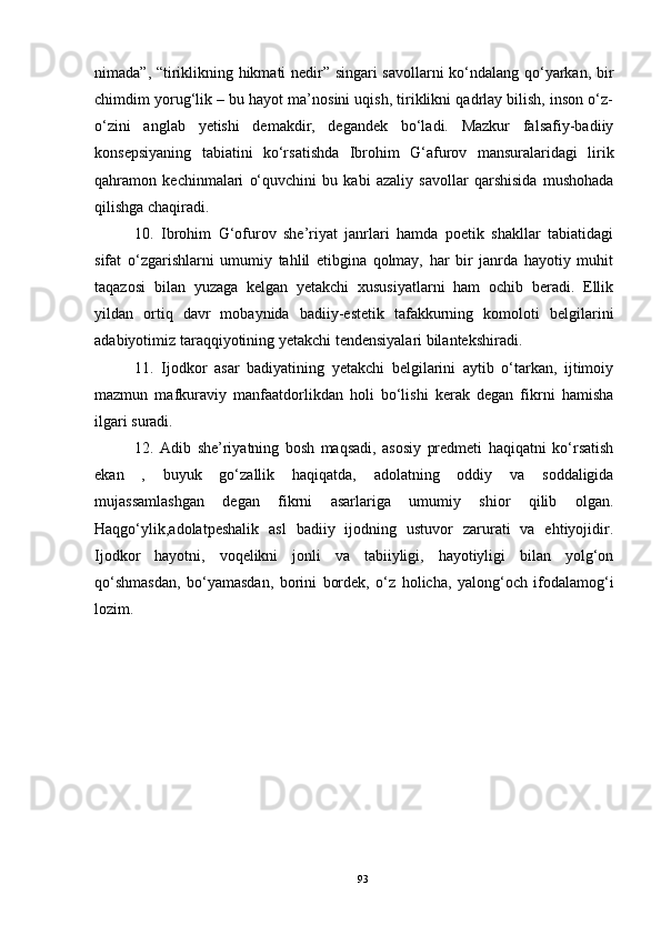 nimada”, “tiriklikning hikmati nedir” singari savollarni ko‘ndalang qo‘yarkan, bir
chimdim yorug‘lik – bu hayot ma’nosini uqish, tiriklikni qadrlay bilish, inson o‘z-
o‘zini   anglab   yetishi   demakdir,   degandek   bo‘ladi.   Mazkur   falsafiy-badiiy
konsepsiyaning   tabiatini   ko‘rsatishda   Ibrohim   G‘afurov   mansuralaridagi   lirik
qahramon   kechinmalari   o‘quvchini   bu   kabi   azaliy   savollar   qarshisida   mushohada
qilishga chaqiradi.
10.   Ibrohim   G‘ofurov   she’riyat   janrlari   hamda   poetik   shakllar   tabiatidagi
sifat   o‘zgarishlarni   umumiy   tahlil   etibgina   qolmay,   har   bir   janrda   hayotiy   muhit
taqazosi   bilan   yuzaga   kelgan   yetakchi   xususiyatlarni   ham   ochib   beradi.   Ellik
yildan   ortiq   davr   mobaynida   badiiy-estetik   tafakkurning   komoloti   belgilarini
adabiyotimiz taraqqiyotining yetakchi tendensiyalari bilantekshiradi.
11.   Ijodkor   asar   badiyatining   yetakchi   belgilarini   aytib   o‘tarkan,   ijtimoiy
mazmun   mafkuraviy   manfaatdorlikdan   holi   bo‘lishi   kerak   degan   fikrni   hamisha
ilgari suradi.
12.   Adib   she’riyatning   bosh   maqsadi,   asosiy   predmeti   haqiqatni   ko‘rsatish
ekan   ,   buyuk   go‘zallik   haqiqatda,   adolatning   oddiy   va   soddaligida
mujassamlashgan   degan   fikrni   asarlariga   umumiy   shior   qilib   olgan.
Haqgo‘ylik,adolatpeshalik   asl   badiiy   ijodning   ustuvor   zarurati   va   ehtiyojidir.
Ijodkor   hayotni,   voqelikni   jonli   va   tabiiyligi,   hayotiyligi   bilan   yolg‘on
qo‘shmasdan,   bo‘yamasdan,   borini   bordek,   o‘z   holicha,   yalong‘och   ifodalamog‘i
lozim.
     
   
93 