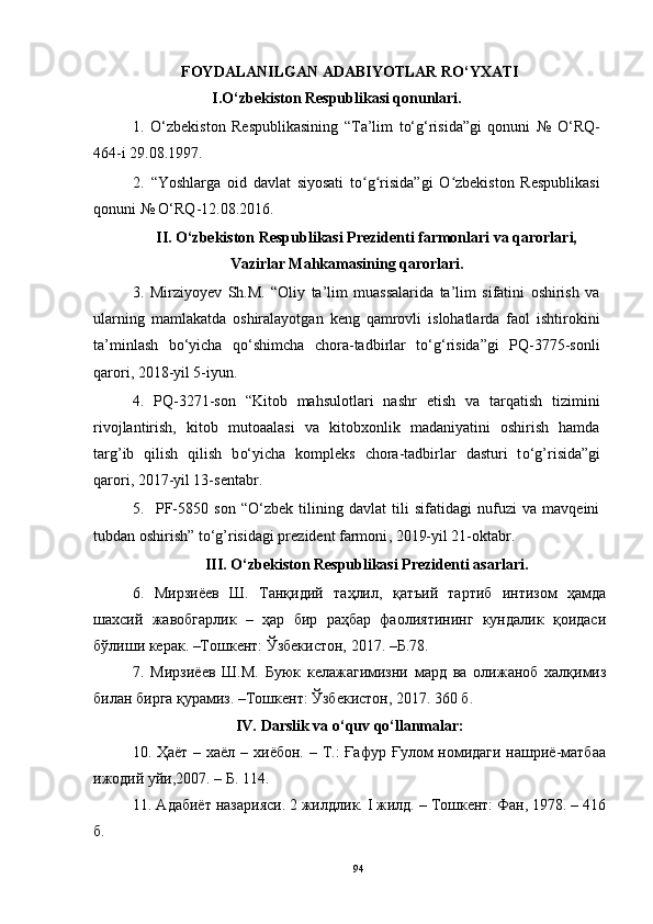 FOYDALANILGAN ADABIYOTLAR RO‘YXATI
I.O‘zbekiston Respublikasi qonunlari.
1.   O‘zbekiston   Respublikasining   “Ta’lim   to‘g‘risida”gi   qonuni   №   O‘RQ-
464-i 29.08.1997.
2.   “Yoshlarga   oid   davlat   siyosati   to g risida”gi   O zbekiston   Respublikasiʻ ʻ ʻ
qonuni № O‘RQ-12.08.2016.
II.   O‘zbekiston Respublikasi Prezidenti farmonlari va qarorlari,
Vazirlar Mahkamasining qarorlari.
3.   Mirziyoyev   Sh.M.   “Oliy   ta’lim   muassalarida   ta’lim   sifatini   oshirish   va
ularning   mamlakatda   oshiralayotgan   keng   qamrovli   islohatlarda   faol   ishtirokini
ta’minlash   bo‘yicha   qo‘shimcha   chora-tadbirlar   to‘g‘risida”gi   PQ-3775-sonli
qarori, 2018-yil 5-iyun.
4.   PQ-3271-son   “Kitob   mahsulotlari   nashr   etish   va   tarqatish   tizimini
rivojlantirish,   kitob   mutoaalasi   va   kitobxonlik   madaniyatini   oshirish   hamda
targ’ib   qilish   qilish   b o‘ yicha   kompleks   chora-tadbirlar   dasturi   t o‘ g’risida”gi
qarori ,  2017-yil 13-sentabr .
5.     PF-5850   son   “O‘zbek   tilining   davlat   tili   sifatidagi   nufuzi   va   mavqeini
tubdan oshirish” t o‘g’risidagi prezident farmoni ,  2019-yil 21-oktabr .
III. O‘zbekiston Respublikasi Prezidenti asarlari.
6.   Мирзиёев   Ш.   Танқидий   таҳлил,   қатъий   тартиб   интизом   ҳамда
шахсий   жавобгарлик   –   ҳар   бир   раҳбар   фаолиятининг   кундалик   қоидаси
бўлиши керак. –Тошкент: Ўзбекистон, 2017. –Б.78.
7.   Мирзиёев   Ш.М.   Буюк   келажагимизни   мард   ва   олижаноб   халқимиз
билан бирга қурамиз. –Тошкент: Ўзбекистон, 2017. 360 б.
IV.  Darslik va o‘quv qo‘llanmalar:
10.   Ҳаёт   – хаёл – хиёбон. – Т.:  Ғaфур Ғулом  номидаги нашриё-матбаа
ижодий уйи,2007. – Б. 114.
11 . Адабиёт назарияси. 2 жилдлик. I жилд. – Тошкент: Фан, 1978. – 416
б.
94 