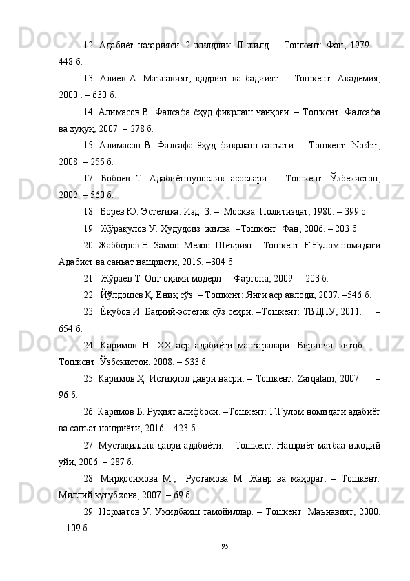 12.   Адабиёт   назарияси.   2   жилдлик.   II   жилд.   –   Тошкент:   Фан,   1979.   –
448 б.
13.   Алиев   А.   Маънавият,   қадрият   ва   бадиият.   –   Тошкент:   Академия,
2000 . – 630 б.
14. Алимасов В. Фалсафа ёҳуд фикрлаш чанқоғи. – Тошкент: Фалсафа
ва ҳуқуқ, 2007. – 278 б.
15.   Алимасов   В.   Фалсафа   ёҳуд   фикрлаш   санъати.   –   Тошкент:   Noshir,
2008. – 255 б. 
17.   Бобоев   Т.   Адабиётшунослик   асослари.   –   Тошкент:   Ўзбекистон,
2002. – 560 б.
  1 8 .  Борев Ю. Эстетика. Изд. 3. –  Москва: Политиздат, 1980. – 399 с.
19.  Жўрақулов У. Ҳудудсиз  жилва. –Тошкент: Фан, 2006. – 203 б.
20. Жабборов Н. Замон. Мезон. Шеърият. –Тошкент: Ғ.Ғулом номидаги
Адабиёт ва санъат нашриёти, 2015. –304 б.
21 .  Жўраев Т. Онг оқими модерн. – Фарғона, 2009. – 203 б.
22.  Йўлдошев Қ. Ёниқ сўз. – Тошкент: Янги аср авлоди, 2007. –546 б.
23.  Ёқубов И. Бадиий-эстетик сўз сеҳри. –Тошкент: ТВДПУ, 2011.     –
654 б.
24.   Каримов   Н.   ХХ   аср   адабиёти   манзаралари.   Биринчи   китоб.     –
Тошкент: Ўзбекистон, 2008. – 533 б. 
25.  Каримов Ҳ. Истиқлол даври насри. – Тошкент: Zarqalam, 2007.     –
96 б.
26. Каримов Б. Руҳият алифбоси. –Тошкент: Ғ.Ғулом номидаги адабиёт
ва санъат нашриёти, 2016. –423 б.
27. Мустақиллик даври адабиёти. – Тошкент: Нашриёт-матбаа ижодий
уйи, 2006. – 287 б.
28.   Мирқосимова   М.,     Рустамова   М.   Жанр   ва   маҳорат.   –   Тошкент:
Миллий кутубхона, 2007. – 69 б. 
29.   Норматов У. Умидбахш тамойиллар.   –   Тошкент:  Маънавият,  2000.
–  109 б.
95 