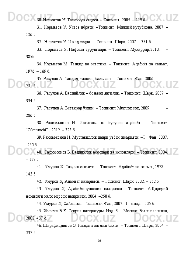 30.  Норматов У. Тафаккур ёғдуси. –   Тошкент: 2005.  –  119 б.
31 .   Норматов   У.   Устоз   ибрати.   –Тошкент:   Миллий   кутубхона,   2007.  –
126 б.
32 .    Норматов.У. Ижод сеҳри. –  Тошкент: Шарқ, 2007. – 351 б.
33 .    Норматов У. Нафосат гурунглари. – Тошкент: Муҳаррир,2010.     –
385б. 
34.   Нурматов   М.   Танқид   ва   эстетика.   –   Тошкент:   Адабиёт   ва   санъат,
1976. – 169 б.  
35. Расулов А. Танқид, талқин, баҳолаш. – Тошкент: Фан, 2006.         –
231 б.
36.  Расулов А. Бадиийлик – безавол янгилик. – Тошкент: Шарқ, 2007. –
334 б.
37.  Расулов А. Бетакрор ўзлик. – Тошкент: Mumtoz soz, 2009.             –
286 б.
38.   Раҳимжонов   Н.   Истиқлол   ва   бугунги   адабиёт.   –   Тошкент:
“O’qituvchi” , 2012. – 328 б.
39. Раҳимжонов Н. Мустақиллик даври ўзбек шеърияти. –Т.: Фан, 2007.
-260 б. 
40 .    Саримсоқов Б. Бадиийлик асослари ва мезонлари. – Тошкент: 2004.
– 127 б.
41 .     Умуров Ҳ. Таҳлил санъати. – Тошкент: Адабиёт ва санъат, 1978. –
143 б. 
42 .  Умуров Ҳ. Адабиёт назарияси. – Тошкент: Шарқ, 2002. – 252 б
43.   Умуров   Ҳ.   Адабиётшунослик   назарияси.   –Тошкент:   А.Қодирий
номидаги халқ мероси нашриёти, 2004. –250 б.
44 . Умуров Ҳ. Сайланма. –Тошкент: Фан, 2007.  1– жилд. –205 б.
45.  Хализев В.Е. Теория литератур ы . Изд . 3 .  –  Москва: В ы сшая школа,
2002. 437 с.
46.  Шарафиддинов О. Ижодни англаш бахти. – Тошкент: Шарқ, 2004. –
237 б.
96 