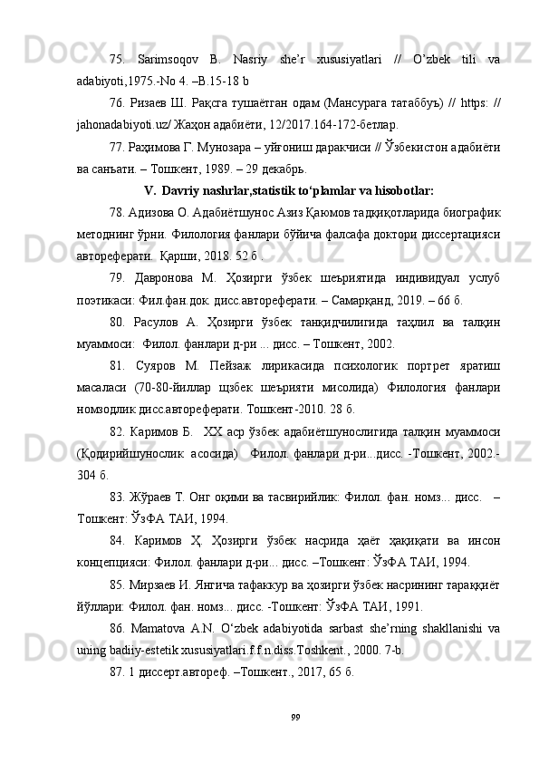 75.   Sarimsoqov   B.   Nasriy   she’r   xususiyatlari   //   O’zbek   tili   va
adabiyoti,1975.-No 4. –B.15-18 b
76.   Ризаев   Ш.   Рақсга   тушаётган   одам   (Мансурага   татаббуъ)   //   https:   //
jahonadabiyoti.uz/ Жаҳон адабиёти, 12/2017.164-172-бетлар.
77. Раҳимова Г. Мунозара – уйғониш даракчиси // Ўзбекистон адабиёти
ва санъати. – Тошкент, 1989. – 29 декабрь.
V.   Davriy nashrlar,statistik to‘plamlar va hisobotlar:  
78. Адизова О. Адабиётшунос Азиз Қаюмов тадқиқотларида биографик
методнинг ўрни. Филология фанлари бўйича фалсафа доктори диссертацияси
автореферати.  Қарши, 2018. 52 б .
79.   Давронова   М.   Ҳозирги   ўзбек   шеъриятида   индивидуал   услуб
поэтикаси: Фил.фан.док. дисс.автореферати. – Самарқанд, 2019. – 66 б.
80.   Расулов   А.   Ҳозирги   ўзбек   танқидчилигида   таҳлил   ва   талқин
муаммоси:  Филол. фанлари д-ри ... дисс. – Тошкент, 2002.
81.   Суяров   М.   Пейзаж   лирикасида   психологик   портрет   яратиш
масаласи   (70-80-йиллар   щзбек   шеърияти   мисолида)   Филология   фанлари
номзодлик дисс.автореферати. Тошкент-2010. 28 б.
82.   Каримов   Б.     ХХ   аср   ўзбек   адабиётшунослигида   талқин   муаммоси
(Қодирийшунослик   асосида)     Филол. фанлари д-ри...дисс. -Тошкент, 2002.-
304 б.
83.   Жўраев Т. Онг оқими ва тасвирийлик: Филол. фан. номз... дисс.     –
Тошкент: ЎзФА ТАИ, 1994.
84.   Каримов   Ҳ.   Ҳозирги   ўзбек   насрида   ҳаёт   ҳақиқати   ва   инсон
концепцияси: Филол. фанлари д-ри... дисс. –Тошкент: ЎзФА ТАИ, 1994. 
85. Мирзаев И. Янгича тафаккур ва ҳозирги ўзбек насрининг тараққиёт
йўллари: Филол. фан. номз... дисс. -Тошкент: ЎзФА ТАИ, 1991.
86.   Mamatova   A.N.   O‘zbek   adabiyotida   sarbast   she’rning   shakllanishi   va
uning badiiy-estetik xususiyatlari.f.f.n.diss.Toshkent., 2000. 7-b.
87. 1 диссерт.автореф.  – Тошкент., 2017, 65 б.
99