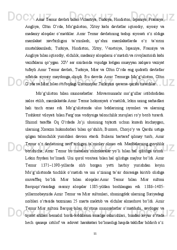 Amir Temur davlati bilan Vizantiya, Turkiya, Hindiston, Ispaniya, Fransiya,
Angliya,   Oltin   O‘rda,   Mo‘guliston,   Xitoy   kabi   davlatlar   iqtisodiy,   siyosiy   va
madaniy   aloqalar   o‘rnatdilar.   Amir   Temur   davlatining   tashqi   siyosati   o‘z   oldiga
mamlakat   xavfsizligini   ta’minlash;   qo‘shni   mamlakatlarda   o‘z   ta’sirini
mustahkamlash;   Turkiya,   Hindiston,   Xitoy,   Venetsiya,   Ispaniya,   Fransiya   va
Angliya bilan iqtisodiy, elchilik, madaniy aloqalarni o‘rnatish va rivojlantirish kabi
vazifalarni   qo‘ygan.   XIV   asr   oxirlarida   vujudga   kelgan   muayyan   xalqaro   vaziyat
tufayli   Amir   Temur   davlati,   Turkiya,   Misr   va   Oltin   O‘rda   eng   qudratli   davlatlar
sifatida   siyosiy   maydonga   chiqdi.   Bu   davrda   Amir   Temurga   Mo‘g‘uliston,   Oltin
O‘rda va Misr bilan ittifoqdagi Usmoniylar Turkiyasi qarama-qarshi turardilar. 
Mo‘g‘uliston   bilan   munosabatlar.   .Movarounnahr   mo‘g‘ullar   istibdodidan
xalos etilib, mamlakatda Amir Temur hokimiyati o‘rnatildi, lekin uning sarhadlari
hali   tinch   emas   edi.   Mo‘g‘ulistonda   ulus   beklarining   isyonlari   va   ularning
Toshkent viloyati bilan Farg‘ona vodiysiga talonchilik xurujlari ro‘y berib turardi.
Shimol   tarafda   Oq   O‘rdada   Jo‘ji   ulusining   tojtaxti   uchun   kurash   kuchaygan,
ularning   Xorazm   hukmdorlari   bilan  qo‘shilib,   Buxoro,  Chorjo‘y  va   Qarshi   ustiga
qilgan   talonchilik   yurishlari   davom   etardi.   Bularni   bartaraf   qilmay   turib,   Amir
Temur o‘z davlatining xavf  sizligini  ta’minlay olmas edi. Manbalarning guvohlik
berishicha,   Amir   Temur   bu   masalani   muzokaralar   yo‘li   bilan   hal   qilishga   urindi.
Lekin foydasi bo‘lmadi. Uni qurol vositasi bilan hal qilishga majbur bo‘ldi. Amir
Temur   1371–1390-yillarda   olib   borgan   yetti   harbiy   yurishdan   keyin
Mo‘g‘ulistonda   tinchlik   o‘rnatish   va   uni   o‘zining   ta’sir   doirasiga   kiritib   olishga
muvaffaq   bo’ldi.   Misr   bilan   aloqalar.Amir   Temur   bilan   Misr   sultoni
Barquqo‘rtasidagi   rasmiy   aloqalar   1385-yildan   boshlangan   edi.   1386–1405-
yillarmobaynida   Amir   Temur   va   Misr   sultonlari,   shuningdek   ularning   Suriyadagi
noiblari   o‘rtasida   taxminan   25   marta   maktub   va   elchilar   almashuvi   bo‘ldi.   Amir
Temur  Misr  sultoni  Barquq bilan do‘stona  munosabatlar  o‘rnatilishi,  savdogar  va
tijorat   ahllari   bemalol   bordi-keldilarini   amalga   oshirishlari,   bundan   keyin   o‘rtada
hech   qanaqa   ixtilof   va   adovat   harakatari bo‘lmasligi	 haqida	 takliflar	 bildirib	 o‘z	 
11 