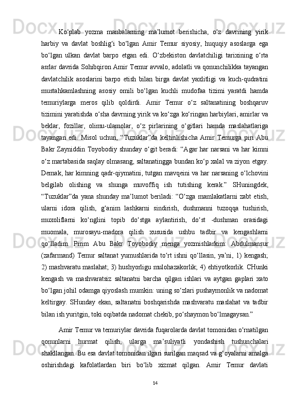 Ko‘plab   yozma   manbalarning   ma’lumot   berishicha,   o‘z   davrining   yirik
harbiy   va   davlat   boshlig‘i   bo‘lgan   Amir   Temur   siyosiy,   huquqiy   asoslarga   ega
bo‘lgan   ulkan   davlat   barpo   etgan   edi.   O‘zbekiston   davlatchiligi   tarixining   o‘rta
asrlar davrida Sohibqiron Amir Temur avvalo, adolatli va qonunchilikka tayangan
davlatchilik   asoslarini   barpo   etish   bilan   birga   davlat   yaxlitligi   va   kuch-qudratini
mustahkamlashning   asosiy   omili   bo‘lgan   kuchli   mudofaa   tizimi   yaratdi   hamda
temuriylarga   meros   qilib   qoldirdi.   Amir   Temur   o‘z   saltanatining   boshqaruv
tizimini yaratishda o‘sha davrning yirik va ko‘zga ko‘ringan harbiylari, amirlar va
beklar,   fozillar,   olimu-ulamolar,   o‘z   pirlarining   o‘gitlari   hamda   maslahatlariga
tayangan   edi.   Misol   uchun,   “Tuzuklar”da   keltirilishicha   Amir   Temurga   piri   Abu
Bakr Zayniddin Toyobodiy shunday  o‘git beradi:  “Agar har narsani  va har kimni
o‘z martabasida saqlay olmasang, saltanatingga bundan ko‘p xalal va ziyon etgay.
Demak, har kimning qadr-qiymatini, tutgan mavqeini va har narsaning o‘lchovini
belgilab   olishing   va   shunga   muvoffiq   ish   tutishing   kerak.”   SHuningdek,
“Tuzuklar”da   yana   shunday   ma’lumot   beriladi:   “O‘zga   mamlakatlarni   zabt   etish,
ularni   idora   qilish,   g‘anim   lashkarni   sindirish,   dushmanni   tuzoqqa   tushirish,
muxoliflarni   ko‘nglini   topib   do‘stga   aylantirish,   do‘st   -dushman   orasidagi
muomala,   murosayu-madora   qilish   xususida   ushbu   tadbir   va   kengashlarni
qo‘lladim.   Pirim   Abu   Bakr   Toyobodiy   menga   yozmishlarkim:   Abdulmansur
(zafarmand)   Temur   saltanat   yumushlarida   to‘rt   ishni   qo‘llasin,   ya’ni,   1)   kengash;
2) mashvaratu maslahat; 3) hushyorligu mulohazakorlik; 4) ehtiyotkorlik. CHunki
kengash   va   mashvaratsiz   saltanatni   barcha   qilgan   ishlari   va   aytgan   gaplari   xato
bo‘lgan johil odamga qiyoslash mumkin: uning so‘zlari pushaymonlik va nadomat
keltirgay.   SHunday   ekan,   saltanatni   boshqarishda   mashvaratu   maslahat   va   tadbir
bilan ish yuritgin, toki oqibatda nadomat chekib, po‘shaymon bo‘lmagaysan.”
Amir Temur va temuriylar davrida fuqarolarda davlat tomonidan o‘rnatilgan
qonunlarni   hurmat   qilish,   ularga   ma’suliyatli   yondashish   tushunchalari
shakllangan. Bu esa davlat tomonidan ilgari surilgan maqsad va g‘oyalarni amalga
oshirishdagi   kafolatlardan   biri   bo‘lib   xizmat   qilgan.   Amir   Temur   davlati
14 