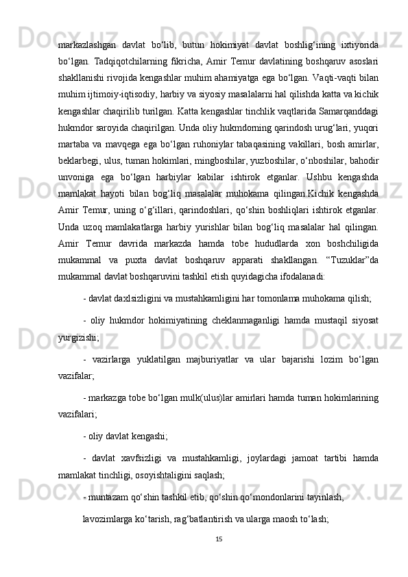 markazlashgan   davlat   bo‘lib,   butun   hokimiyat   davlat   boshlig‘ining   ixtiyorida
bo‘lgan.   Tadqiqotchilarning   fikricha,   Amir   Temur   davlatining   boshqaruv   asoslari
shakllanishi rivojida kengashlar muhim ahamiyatga ega bo‘lgan. Vaqti-vaqti bilan
muhim ijtimoiy-iqtisodiy, harbiy va siyosiy masalalarni hal qilishda katta va kichik
kengashlar chaqirilib turilgan. Katta kengashlar tinchlik vaqtlarida Samarqanddagi
hukmdor saroyida chaqirilgan. Unda oliy hukmdorning qarindosh urug‘lari, yuqori
martaba   va   mavqega   ega   bo‘lgan   ruhoniylar   tabaqasining   vakillari,   bosh   amirlar,
beklarbegi, ulus, tuman hokimlari, mingboshilar, yuzboshilar, o‘nboshilar, bahodir
unvoniga   ega   bo‘lgan   harbiylar   kabilar   ishtirok   etganlar.   Ushbu   kengashda
mamlakat   hayoti   bilan   bog‘liq   masalalar   muhokama   qilingan.Kichik   kengashda
Amir   Temur,   uning   o‘g‘illari,   qarindoshlari,   qo‘shin   boshliqlari   ishtirok   etganlar.
Unda   uzoq   mamlakatlarga   harbiy   yurishlar   bilan   bog‘liq   masalalar   hal   qilingan.
Amir   Temur   davrida   markazda   hamda   tobe   hududlarda   xon   boshchiligida
mukammal   va   puxta   davlat   boshqaruv   apparati   shakllangan.   “Tuzuklar”da
mukammal davlat boshqaruvini tashkil etish quyidagicha ifodalanadi:
- davlat daxlsizligini va mustahkamligini har tomonlama muhokama qilish;
-   oliy   hukmdor   hokimiyatining   cheklanmaganligi   hamda   mustaqil   siyosat
yurgizishi;
-   vazirlarga   yuklatilgan   majburiyatlar   va   ular   bajarishi   lozim   bo‘lgan
vazifalar;
- markazga tobe bo‘lgan mulk(ulus)lar amirlari hamda tuman hokimlarining
vazifalari;
- oliy davlat kengashi;
-   davlat   xavfsizligi   va   mustahkamligi,   joylardagi   jamoat   tartibi   hamda
mamlakat tinchligi, osoyishtaligini saqlash;
- muntazam qo‘shin tashkil etib, qo‘shin qo‘mondonlarini tayinlash, 
lavozimlarga ko‘tarish, rag‘batlantirish va ularga maosh to‘lash;
15 