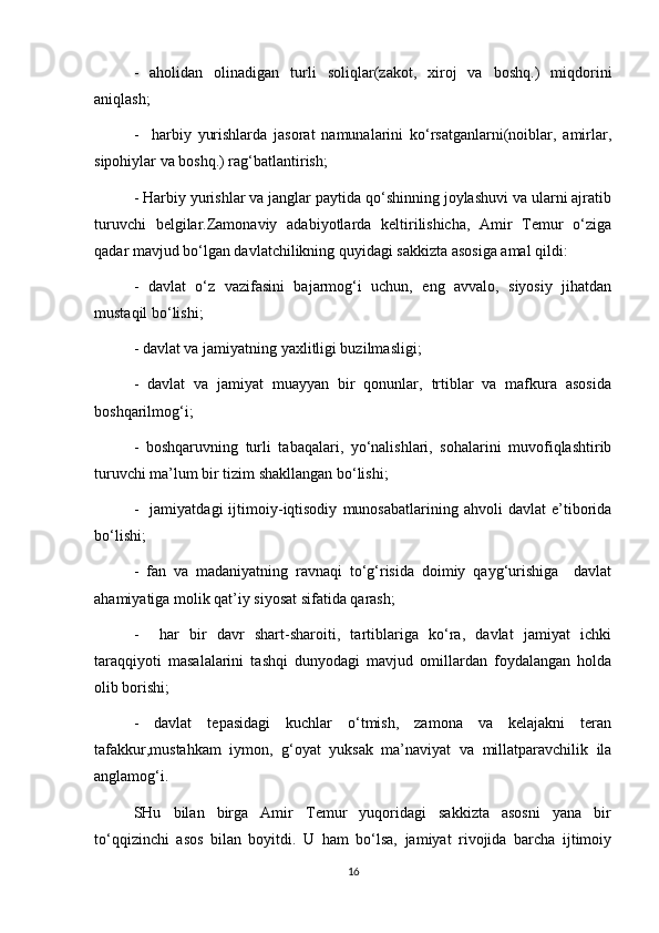 -   aholidan   olinadigan   turli   soliqlar(zakot,   xiroj   va   boshq.)   miqdorini
aniqlash;
-     harbiy   yurishlarda   jasorat   namunalarini   ko‘rsatganlarni(noiblar,   amirlar,
sipohiylar va boshq.) rag‘batlantirish;
- Harbiy yurishlar va janglar paytida qo‘shinning joylashuvi va ularni ajratib
turuvchi   belgilar.Zamonaviy   adabiyotlarda   keltirilishicha,   Amir   Temur   o‘ziga
qadar mavjud bo‘lgan davlatchilikning quyidagi sakkizta asosiga amal qildi:
-   davlat   o‘z   vazifasini   bajarmog‘i   uchun,   eng   avvalo,   siyosiy   jihatdan
mustaqil bo‘lishi;
- davlat va jamiyatning yaxlitligi buzilmasligi;
-   davlat   va   jamiyat   muayyan   bir   qonunlar,   trtiblar   va   mafkura   asosida
boshqarilmog‘i;
-   boshqaruvning   turli   tabaqalari,   yo‘nalishlari,   sohalarini   muvofiqlashtirib
turuvchi ma’lum bir tizim shakllangan bo‘lishi;
-     jamiyatdagi   ijtimoiy-iqtisodiy   munosabatlarining   ahvoli   davlat   e’tiborida
bo‘lishi;
-   fan   va   madaniyatning   ravnaqi   to‘g‘risida   doimiy   qayg‘urishiga     davlat
ahamiyatiga molik qat’iy siyosat sifatida qarash;
-     har   bir   davr   shart-sharoiti,   tartiblariga   ko‘ra,   davlat   jamiyat   ichki
taraqqiyoti   masalalarini   tashqi   dunyodagi   mavjud   omillardan   foydalangan   holda
olib borishi;
-   davlat   tepasidagi   kuchlar   o‘tmish,   zamona   va   kelajakni   teran
tafakkur,mustahkam   iymon,   g‘oyat   yuksak   ma’naviyat   va   millatparavchilik   ila
anglamog‘i.
SHu   bilan   birga   Amir   Temur   yuqoridagi   sakkizta   asosni   yana   bir
to‘qqizinchi   asos   bilan   boyitdi.   U   ham   bo‘lsa,   jamiyat   rivojida   barcha   ijtimoiy
16 
