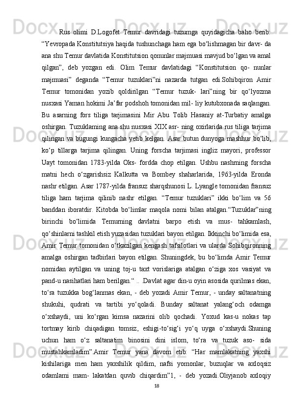 Rus   olimi   D.Logofet   Temur   davridagi   tuzumga   quyidagicha   baho   berib:
“Yevropada Konstitutsiya haqida tushunchaga ham ega bo‘lishmagan bir davr- da
ana shu Temur davlatida Konstitutsion qonunlar majmuasi mavjud bo‘lgan va amal
qilgan”,   deb   yozgan   edi.   Olim   Temur   davlatidagi   “Konstitutsion   qo-   nunlar
majmuasi”   deganda   “Temur   tuzuklari”ni   nazarda   tutgan   edi.Sohibqiron   Amir
Temur   tomonidan   yozib   qoldirilgan   “Temur   tuzuk-   lari”ning   bir   qo‘lyozma
nusxasi Yaman hokimi Ja’far podshoh tomonidan mil- liy kutubxonada saqlangan.
Bu   asarning   fors   tiliga   tarjimasini   Mir   Abu   Tolib   Hasaniy   at-Turbatiy   amalga
oshirgan. Tuzuklaming ana shu nusxasi XIX asr- ning oxirlarida rus tiliga tarjima
qilingan va bugungi kungacha yetib kelgan. Asar butun dunyoga mashhur  bo‘lib,
ko‘p   tillarga   tarjima   qilingan.   Uning   forscha   tarjimasi   ingliz   mayori,   professor
Uayt   tomonidan   1783-yilda   Oks-   fordda   chop   etilgan.   Ushbu   nashrning   forscha
matni   hech   o‘zgarishsiz   Kalkutta   va   Bombey   shaharlarida,   1963-yilda   Eronda
nashr etilgan. Asar 1787-yilda fransuz sharqshunosi L. Lyangle tomonidan fransuz
tiliga   ham   tarjima   qilinib   nashr   etilgan.   “Temur   tuzuklari”   ikki   bo‘lim   va   56
banddan   iboratdir.   Kitobda   bo‘limlar   maqola   nomi   bilan   atalgan.“Tuzuklar”ning
birinchi   bo‘limida   Temurning   davlatni   barpo   etish   va   mus-   tahkamlash,
qo‘shinlarni tashkil etish yuzasidan tuzuklari bayon etilgan. Ikkinchi bo‘limida esa,
Amir  Temur  tomonidan o‘tkazilgan kengash  tafsilotlari  va ularda  Sohibqironning
amalga   oshirgan   tadbirlari   bayon   etilgan.   Shuningdek,   bu   bo‘limda   Amir   Temur
nomidan   aytilgan   va   uning   toj-u   taxt   vorislariga   atalgan   o‘ziga   xos   vasiyat   va
pand-u nasihatlari ham berilgan.“ .. .Davlat agar din-u oyin asosida qurilmas ekan,
to‘ra   tuzukka   bog‘lanmas   ekan,   -   deb   yozadi   Amir   Temur,   -   unday   saltanatning
shukuhi,   qudrati   va   tartibi   yo‘qoladi.   Bunday   saltanat   yalang‘och   odamga
o‘xshaydi,   uni   ko‘rgan   kimsa   nazarini   olib   qochadi.   Yoxud   kas-u   nokas   tap
tortmay   kirib   chiqadigan   tomsiz,   eshigi-to‘sig‘i   yo‘q   uyga   o‘xshaydi.Shuning
uchun   ham   o‘z   saltanatim   binosini   dini   islom,   to‘ra   va   tuzuk   aso-   sida
mustahkamladim”.Amir   Temur   yana   davom   etib:   “Har   mamlakatning   yaxshi
kishilariga   men   ham   yaxshilik   qildim,   nafsi   yomonlar,   buzuqlar   va   axloqsiz
odamlami   mam-   lakatdan   quvib   chiqardim”1,   -   deb   yozadi.Oliyjanob   axloqiy
18 