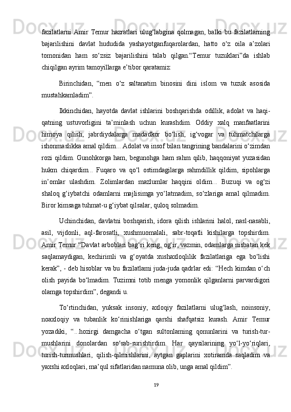 fazilatlarni   Amir   Temur   hazratlari   ulug‘labgina   qolmagan,   balki   bu   fazilatlarning
bajarilishini   davlat   hududida   yashayotganfuqarolardan,   hatto   o‘z   oila   a’zolari
tomonidan   ham   so‘zsiz   bajarilishini   talab   qilgan.“Temur   tuzuklari”da   ishlab
chiqilgan ayrim tamoyillarga e’tibor qaratamiz:
Birinchidan,   “men   o‘z   saltanatim   binosini   dini   islom   va   tuzuk   asosida
mustahkamladim”.
Ikkinchidan,   hayotda   davlat   ishlarini   boshqarishda   odillik,   adolat   va   haqi-
qatning   ustuvorligini   ta’minlash   uchun   kurashdim.   Oddiy   xalq   manfaatlarini
himoya   qilish,   jabrdiydalarga   madadkor   bo‘lish,   ig‘vogar   va   tuhmatchilarga
ishonmaslikka amal qildim... Adolat va insof bilan tangrining bandalarini o‘zimdan
rozi   qildim.   Gunohkorga   ham,   begunohga   ham   rahm   qilib,   haqqoniyat   yuzasidan
hukm   chiqardim...   Fuqaro   va   qo‘l   ostimdagilarga   rahmdillik   qildim,   sipohlarga
in’omlar   ulashdim.   Zolimlardan   mazlumlar   haqqini   oldim...   Buzuqi   va   og‘zi
shaloq   g‘iybatchi   odamlarni   majlisimga   yo‘latmadim,   so‘zlariga   amal   qilmadim.
Biror kimsaga tuhmat-u g‘iybat qilsalar, quloq solmadim.
Uchinchidan,   davlatni   boshqarish,   idora   qilish   ishlarini   halol,   nasl-nasabli,
asil,   vijdonli,   aql-farosatli,   xushmuomalali,   sabr-toqatli   kishilarga   topshirdim.
Amir Temur “Davlat arboblari bag‘ri keng, og‘ir, vazmin, odamlarga nisbatan kek
saqlamaydigan,   kechirimli   va   g‘oyatda   xushaxloqlilik   fazilatlariga   ega   bo‘lishi
kerak”, - deb hisoblar va bu fazilatlami juda-juda qadrlar edi: “Hech kimdan o‘ch
olish   payida   bo‘lmadim.   Tuzimni   totib   menga   yomonlik   qilganlarni   parvardigori
olamga topshirdim”, degandi u.
To‘rtinchidan,   yuksak   insoniy,   axloqiy   fazilatlarni   ulug‘lash,   noinsoniy,
noaxloqiy   va   tubanlik   ko‘rinishlariga   qarshi   shafqatsiz   kurash.   Amir   Temur
yozadiki,   “...hozirgi   damgacha   o‘tgan   sultonlaming   qonunlarini   va   turish-tur-
mushlarini   donolardan   so‘rab-surishtirdim.   Har   qaysilarining   yo‘l-yo‘riqlari,
turish-turmushlari,   qilish-qilmishlarini,   aytgan   gaplarini   xotiramda   saqladim   va
yaxshi axloqlari, ma’qul sifatlaridan namuna olib, unga amal qildim”.
19 
