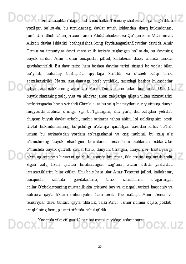 “Temur tuzuklari”dagi pand-u nasihatlar T emuriy shahzodalarga bag‘ ishlab
yozilgan   bo‘lsa-da,   bu   tuzuklardagi   davlat   tutish   ishlaridan   sharq   hukmdorlari,
jumladan: Shoh Jahon, Buxoro amiri Abdullahadxon va Qo‘qon xoni Muhammad
Alixon   davlat   ishlarini   boshqarishda   keng   foydalanganlar.Sovetlar   davrida   Amir
Temur   va   temuriylar   davri   qisqa   qilib   tarixda   saqlangan   bo‘lsa-da,   bu   davrning
buyuk   sardori   Amir   Temur   bosqinchi,   jallod,   kallakesar   shaxs   sifatida   tarixda
gavdalantirildi.   Bu   davr   tarixi   ham   boshqa   davrlar   tarixi   singari   bo‘yoqlar   bilan
bo‘yalib,   butunlay   boshqacha   qiyofaga   kiritildi   va   o‘zbek   xalqi   tarixi
soxtalashtirildi.   Hatto,   shu   darajaga   borib   yetildiki,   tarixdagi   boshqa   hukmdorlar
qilgan   xunrezliklarning   ayrimlari   Amir   Temur   nomi   bilan   bog‘landi.   Ular   bu
buyuk  shaxsning   xalq,  yurt   va   nihoyat   jahon  xalqlariga   qilgan   ulkan   xizmatlarini
berkitishgacha borib yetishdi.Chunki ular bu xalq bir paytlari o‘z yurtining dunyo
miqyosida   alohida   o‘ringa   ega   bo‘lganligini,   shu   yurt,   shu   xalqdan   yetishib
chiqqan   buyuk   davlat   arbobi,   mohir   sarkarda   jahon   ahlini   lol   qoldirganini,   xorij
davlat   hukmdorlarining   ko‘pchiligi   o‘zlariga   qaratilgan   xavfdan   xalos   bo‘lish
uchun   bu   sarkardadan   yordam   so‘raganlarini   va   eng   muhimi,   bu   xalq   o‘z
o‘tmishining   buyuk   ekanligini   bilishlarini   hech   ham   xohlamas   edilar.Ular
o‘tmishda buyuk qudratli davlat tuzib, dunyoni titratgan, dunyo sivi- lizatsiyasiga
o‘zining munosib  hissasini  qo‘shib, jahonda bir  emas,  ikki  marta uyg‘onish sodir
etgan   xalq   hech   qachon   kimlarningdir   zug‘umi,   zulmi   ostida   yashashni
istamasliklarini   bilar   edilar.   Shu   bois   ham   ular   Amir   Temurni   jallod,   kallakesar,
bosqinchi   sifatida   gavdalantirib,   tarix   sahifalarini   o‘zgartirgan
edilar.O‘zbekistonning mustaqillikka erishuvi boy va qiziqarli tarixni haqqoniy va
xolisona   qayta   tiklash   imkoniyatini   ham   berdi.   Biz   nafaqat   Amir   Temur   va
temuriylar   davri   tarixini   qayta   tikladik,   balki   Amir   Temur   nomini   oqlab,   poklab,
istiqlolning faxri, g‘ururi sifatida qabul qildik.
Yuqorida zikr etilgan 12 nasihat matni quyidagilardan iborat:
20 