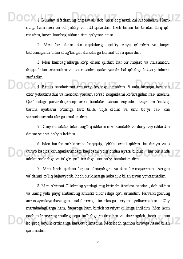1. Bunday sifatlarning eng aw ali deb, men beg‘arazlikni hisobladim. Ham-
maga   ham   men   bir   xil   jiddiy   va   odil   qarardim,   hech   kimni   bir-biridan   farq   qil-
masdim, boyni kambag‘aldan ustun qo‘ymas edim.
2.   Men   har   doim   din   aqidalariga   qat’iy   rioya   qilardim   va   tangri
taoloningamri bilan ulug‘langan shaxslarga hurmat bilan qarardim.
3.   Men   kambag‘allarga   ko‘p   ehson   qildim:   har   bir   mojaro   va   muammoni
diqqat   bilan   tekshirdim   va   uni   mumkin   qadar   yaxshi   hal   qilishga   butun   jahdimni
sarfladim.
4.   Butun   harakatimni   umumiy   foydaga   qaratdim.   Bunda   birovga   besabab
ozor yetkazmadim va mendan yordam so‘rab kelganlarni ko‘kragidan itar- madim.
Qur’ondagi   parvardigoming   amri   bandalar   uchun   vojibdir,   degan   ma’nodagi
barcha   oyatlarni   o‘zimga   farz   bilib,   uqib   oldim   va   umr   bo‘yi   bar-   cha
yumushlarimda ularga amal qildim.
5. Diniy masalalar bilan bog‘liq ishlarni men kundalik va dunyoviy ishlardan
doimo yuqori qo‘yib keldim.
6.   Men   barcha   so‘zlarimda   haqiqatgo‘ylikka   amal   qildim:   bu   dunyo   va   u
dunyo haqida eshitganlarimdagi haqiqatni yolg‘ondan ajrata bildim... har bir ishda
adolat saqlashga va to‘g‘ri yo‘l tutishga umr bo‘yi harakat qildim.
7.   Men   hech   qachon   bajara   olmaydigan   va’dani   bermaganman.   Bergan
va’damni to‘liq bajarayotib, hech bir kimsaga nohaqlik bilan ziyon yetkazmadim.
8. Men o‘zimni Ollohning yerdagi eng birinchi itoatkor bandasi, deb bildim
va uning yoki payg‘ambarning amrisiz biror ishga qo‘l urmadim. Parvardigorning
amrisizyerdayashayotgan   xalqlarning   birortasiga   ziyon   yetkazmadim.   Oliy
martabadagilarga ham, fuqaroga ham  birdek xayriyat qilishga  intildim. Men hech
qachon   birovning   mulkiga   ega   bo‘lishga   intilmadim   va   shuningdek,   hech   qachon
ko‘proq boylik orttirishga harakat qilmadim. Men hech qachon birovga hasad bilan
qaramadim.
21 