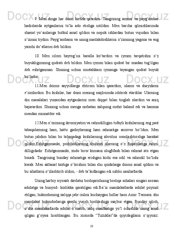9.   Men   dinga   har   doim   birdek   qaradim.   Tangrining   amrini   va   payg‘ambar
hadislarida   aytganlarini   to‘la   ado   etishga   intildim.   Men   barcha   qilmishlarimda
shariat   yo‘sinlariga   butkul   amal   qildim   va   nopok   ishlardan   butun   vujudim   bilan
o‘zimni tiydim. Payg‘ambami va uning maslakdoshlarini o‘zimning yagona va eng
yaxshi do‘stlarim deb bildim.
10.   Men   islom   bayrog‘ini   baralla   ko‘tardim   va   iymon   tarqatishni   o‘z
buyukligimning qudrati deb bildim. Men iymon bilan qudrat bir onadan tug‘ilgan
deb   eshitganman.   Shuning   uchun   mustahkam   iymonga   tayangan   qudrat   buyuk
bo’ladur.
11.Men   doimo   sayyidlarga   ehtirom   bilan   qarardim,   ulamo   va   shayxlarni
e’zozlardim. Bu kishilar, har doim mening majlisimda ishtirok etardilar. Ularning
din   masalalari   yuzasidan   aytganlarini   men   diqqat   bilan   tinglab   olardim   va   aniq
bajarardim.   Shuning uchun menga nisbatan xalqning mehri  baland edi  va hamma
mendan minnatdor edi.
12.Men o‘zimning ikromiyatim va rahmdilligim tufayli kishilarning eng past
tabaqalarining   ham,   hatto   gadoylarning   ham   rahmatiga   sazovor   bo‘ldim.   Men
butun   jahdim   bilan   bu   tabaqadagi   kishilarning   ahvolini   osonlashtirishga   harakat
qildim.Eshitganmanki,   podshohlarning   shuhrati   ularning   o‘z   fuqarolariga   rahm-
dilligidadir.  Eshitganmanki,  xudo  biror  kimsani  ulugMash   bilan  rahmat  ato  etgan
boiadi.   Tangrining   bunday   rahmatiga   erishgan   kishi   esa   odil   va   rahmdil   bo’lishi
kerak. Men saltanat  taxtiga o‘tirishim bilan shu qoidalarga doimo amal qildim va
bu sihatlarni o‘zlashtirib oldim, - deb ta’kidlangan edi ushbu nasihatlarda.
Uning harbiy siyosati davlatni boshqarishning boshqa sohalari singari asosan
adolatga   va   bunyod-   korlikka   qaratilgan   edi.Ba’zi   mamlakatlarda   adolat   poymol
etilgan, hukmdoming xalqqa jabr-zulmi kuchaygan hollar ham Amir Temurni shu
mamlakat   hukmdorlariga   qarshi   yurish   boshlashiga   majbur   etgan.   Bunday   qilish,
o‘sha   mamlakatlarda   adolat   o‘rnatib,   xalq   manfaatiga   yo‘l   ochishlik   uning   amal
qilgan   g‘oyasi   hisoblangan.   Bu   xususda   “Tuzuklar”da   quyidagilami   o‘qiymiz:
22 