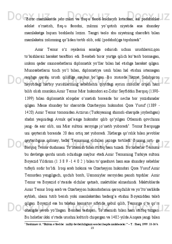 “Biror   mamlakatda   jabr-zulm   va   fisq-u   fasod   kuchayib   ketarkan,   asl   podshohlar
adolat   o‘rnatish,   fisq-u   fasodni,   zulmni   yo‘qotish   niyatida   ana   shunday
mamlakatga   hujum   boshlashi   lozim.   Tangri   taolo   shu   niyatning   sharofati   bilan
mamlakatni zolimning qo‘lidan tortib olib, odil (podshoh)ga topshiradi”.
Amir   Temur   o‘z   rejalarini   amalga   oshirish   uchun   urushlarsiz,qon
to‘kishlarsiz harakat tarafdori edi. Besabab biror yurtga qilich ko‘tarib bormagan,
imkon   qadar   munosabatlarni   diplomatik   yo‘llar   bilan   hal   etishga   harakat   qilgan.
Munosabatlarni   tinch   yo‘l   bilan,   diplomatiya   usuli   bilan   hal   etishni   istamagan
raqibga   qarshi   urush   qilishga   majbur   bo‘lgan.   Bu   xususda   hazrat   Sohibqiron
hayotidagi   harbiy   yurishlarining   sabablarini   quyidagi   ayrim   misollar   orqali   ham
bilib olish mumkin.Amir Temur Misr hukmdori az-Zohir Sayfiddin Barquq (1390-
1399)   bilan   diplomatik   aloqalar   o‘matish   borasida   bir   necha   bor   yozishmalar
qilgan.   Mana   shunday   bir   sharoitda   Ozarbayjon   hukmdori   Qora   Yusuf   (1389   -
1420) Amir Temur tomonidan Arzirun (Turkiyaning shimoli-sharqida joylashgan)
shahri   yaqinidagi   Avnik   qal’asiga   hukmdor   qilib   qo‘yilgan   Otlamish   qovchinni
jang-   da   asir   olib,   uni   Misr   sultoni   saroyiga   jo‘natib   yuboradi 5
.   Temur   Barquqga
uni  qaytarish  borasida  20 dan  ortiq  xat  yuboradi.  Xatlarga  qo‘rslik  bilan  javoblar
qaytaribgina   qolmay,   balki   Temuming   elchilari   jazoga   tortiladi.   Buning   usti-   ga
Barquq Temur dushmani To‘xtamish bilan ittifoq ham tuzadi. Bu xabarlar Temurni
bu davlatga qarshi  umsh  ochishiga majbur  etadi.Amir  Temuming Turkiya sultoni
Boyazid Yildirim (1 3 8 9 -1 4 0 2 ) bilan to‘qnashuvi ham ana shunday sabablar
tufayli sodir bo‘ldi. Iroqi arab hokimi va Ozarbayjon hukmdori Qora Yusuf Amir
Temurdan   yengilgach,   qochib   borib,   Usmoniylar   saroyidan   panoh   topdilar.   Amir
Temur   va   Boyazid   o‘rtasida   elchilar   qatnab,   maktublar   almashindi.   Maktublarda
Amir Temur Iroqi arab va Ozarbayjon hukmdorlarini qaroqchilik va yo‘lto‘sarlikda
ayblab,   ulami   tutib   berish   yoki   mamlakatdan   badarg‘a   etishni   Boyaziddan   talab
qilgan.   Boyazid   esa   bu   talabni   kamsituv   sifatida   qabul   qilib,   Temurga   o‘ta   qo‘rs
ohangda   javob   yo’llagan.   Bundan   tashqari,   To‘xtamish   bilan   ham   ittifoq   tuzgan.
Bu holatlar ikki o‘rtada urushni keltirib chiqargan va 1402-yilda Anqara jangi bilan
5
  Ibrohimov A. “Bizkim o’zbeklar : milliy davlatchiligimiz asoslari haqida mulohazalar.” – T.: Sharq 1999. 33-36 b.
23 