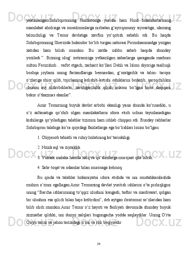 yakunlangan.Sohibqironning   Hindistonga   yurishi   ham   Hind   hukmdorlarining
mamlakat aholisiga va musulmonlarga nisbatan g‘ayriqonuniy siyosatiga, ulaming
talonchiligi   va   Temur   davlatiga   xavfini   yo‘qotish   sababli   edi.   Bu   haqda
Sohibqironning Sherozda hukmdor bo‘lib turgan nabirasi Pirmuhammadga yozgan
xatidan   ham   bilish   mumkin.   Bu   xatda   ushbu   sabab   haqida   shunday
yoziladi:”...Bizning   ulug‘   xotiramizga   yetkazilgan   xabarlarga   qaraganda   marhum
sulton Feruzshoh ...vafot etgach, zarharit ko‘llari Dehli va Islom diyoriga taalluqli
boshqa   joylami   uning   farzandlariga   bermasdan,   g‘oratgarlik   va   talon-   tarojni
o‘zlariga shior qilib, tojirlaming kelishib-ketishi eshiklarini berkitib, qaroqchilikni
chunon   avj   oldiribdilarki,   xarobgarchilik   qilish   imkoni   bo‘lgan   biror   daqiqani
bekor o‘tkazmas ekanlar”.
Amir   Temurning   buyuk   davlat   arbobi   ekanligi   yana   shunda   ko‘rinadiki,   u
o‘z   saltanatiga   qo‘shib   olgan   mamlakatlarni   idora   etish   uchun   tayinlanadigan
kishilarga qo‘yiladigan talablar tizimini ham ishlab chiqqan edi. Bunday rahbarlar
Sohibqiron talabiga ko‘ra quyidagi fazilatlarga ega bo‘lishlari lozim bo‘lgan:
1. Oliyjanob tabiatli va ruhiy holatining ko‘tarinkiligi.
2. Nozik aql va ziyraklik.
3. Yuksak malaka hamda xalq va qo‘shinlarga murojaat qila bilish.
4. Sabr-toqat va odamlar bilan murosaga kelmoq.
Bu   qoida   va   talablar   hokimiyatni   idora   etishda   va   uni   mustahkamlashda
muhim o‘rinni egallagan.Amir Temuming davlat yuritish ishlarini o‘ta pishiqligini
uning “Barcha ishlarimning to‘qqiz ulushini kengash, tadbir va mashvarat, qolgan
bir ulushini esa qilich bilan bajo keltirdim”, deb aytgan ibratomuz so‘zlaridan ham
bilib olish mumkin.Amir  Temur  o‘z hayoti  va faoliyati davomida shunday buyuk
xizmatlar   qildiki,   uni   dunyo   xalqlari   bugungacha   yodda   saqlaydilar.   Uning   O‘rta
Osiyo tarixi va jahon tarixidagi o‘rni va roli beqiyosdir.
24 