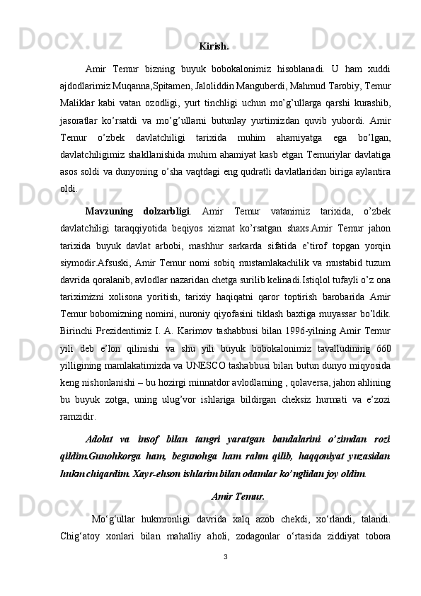                                               Kirish.
Amir   Temur   bizning   buyuk   bobokalonimiz   hisoblanadi.   U   ham   xuddi
ajdodlarimiz Muqanna,Spitamen, Jaloliddin Manguberdi, Mahmud Tarobiy, Temur
Maliklar   kabi   vatan   ozodligi,   yurt   tinchligi   uchun   mo’g’ullarga   qarshi   kurashib,
jasoratlar   ko’rsatdi   va   mo’g’ullarni   butunlay   yurtimizdan   quvib   yubordi.   Amir
Temur   o’zbek   davlatchiligi   tarixida   muhim   ahamiyatga   ega   bo’lgan,
davlatchiligimiz  shakllanishida   muhim   ahamiyat   kasb   etgan   Temuriylar   davlatiga
asos soldi va dunyoning o’sha vaqtdagi eng qudratli davlatlaridan biriga aylantira
oldi.
Mavzuning   dolzarbligi .   Amir   Temur   vatanimiz   tarixida,   o’zbek
davlatchiligi   taraqqiyotida   beqiyos   xizmat   ko’rsatgan   shaxs.Amir   Temur   jahon
tarixida   buyuk   davlat   arbobi,   mashhur   sarkarda   sifatida   e’tirof   topgan   yorqin
siymodir.Afsuski,   Amir   Temur   nomi   sobiq   mustamlakachilik   va   mustabid   tuzum
davrida qoralanib, avlodlar nazaridan chetga surilib kelinadi.Istiqlol tufayli o’z ona
tariximizni   xolisona   yoritish,   tarixiy   haqiqatni   qaror   toptirish   barobarida   Amir
Temur bobomizning nomini, nuroniy qiyofasini  tiklash baxtiga muyassar  bo’ldik.
Birinchi   Prezidentimiz   I.   A.   Karimov   tashabbusi   bilan   1996-yilning   Amir   Temur
yili   deb   e’lon   qilinishi   va   shu   yili   buyuk   bobokalonimiz   tavalludining   660
yilligining mamlakatimizda va UNESCO tashabbusi bilan butun dunyo miqyosida
keng nishonlanishi – bu hozirgi minnatdor avlodlarning , qolaversa, jahon ahlining
bu   buyuk   zotga,   uning   ulug’vor   ishlariga   bildirgan   cheksiz   hurmati   va   e’zozi
ramzidir.
Adolat   va   insof   bilan   tangri   yaratgan   bandalarini   o’zimdan   rozi
qildim.Gunohkorga   ham,   begunohga   ham   rahm   qilib,   haqqoniyat   yuzasidan
hukm chiqardim. Xayr-ehson ishlarim bilan odamlar ko’nglidan joy oldim . 
                                                    Amir Temur.
  Mo‘g‘ullar   hukmronligi   davrida   xalq   azob   chekdi,   xo‘rlandi,   talandi.
Chig‘atoy   xonlari   bilan   mahalliy   aholi,   zodagonlar   o‘rtasida   ziddiyat   tobora
3 