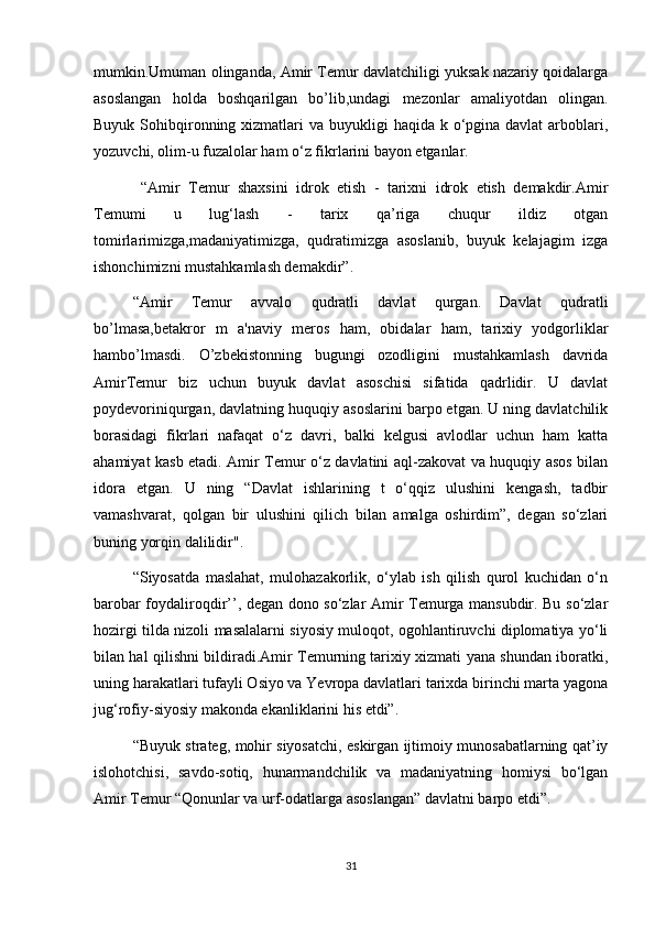 mumkin.Umuman olinganda, Amir Temur davlatchiligi yuksak nazariy qoidalarga
asoslangan   holda   boshqarilgan   bo’lib,undagi   mezonlar   amaliyotdan   olingan.
Buyuk Sohibqironning xizmatlari  va buyukligi  haqida k o‘pgina davlat  arboblari,
yozuvchi, olim-u fuzalolar ham o‘z fikrlarini bayon etganlar. 
  “Amir   Temur   shaxsini   idrok   etish   -   tarixni   idrok   etish   demakdir.Amir
Temumi   u   lug‘lash   -   tarix   qa’riga   chuqur   ildiz   otgan
tomirlarimizga,madaniyatimizga,   qudratimizga   asoslanib,   buyuk   kelajagim   izga
ishonchimizni mustahkamlash demakdir”.
“Amir   Temur   avvalo   qudratli   davlat   qurgan.   Davlat   qudratli
bo’lmasa,betakror   m   a'naviy   meros   ham,   obidalar   ham,   tarixiy   yodgorliklar
hambo’lmasdi.   O’zbekistonning   bugungi   ozodligini   mustahkamlash   davrida
AmirTemur   biz   uchun   buyuk   davlat   asoschisi   sifatida   qadrlidir.   U   davlat
poydevoriniqurgan, davlatning huquqiy asoslarini barpo etgan. U ning davlatchilik
borasidagi   fikrlari   nafaqat   o‘z   davri,   balki   kelgusi   avlodlar   uchun   ham   katta
ahamiyat kasb etadi. Amir Temur o‘z davlatini aql-zakovat va huquqiy asos bilan
idora   etgan.   U   ning   “Davlat   ishlarining   t   o‘qqiz   ulushini   kengash,   tadbir
vamashvarat,   qolgan   bir   ulushini   qilich   bilan   amalga   oshirdim”,   degan   so‘zlari
buning yorqin dalilidir".
“Siyosatda   maslahat,   mulohazakorlik,   o‘ylab   ish   qilish   qurol   kuchidan   o‘n
barobar foydaliroqdir’’, degan dono so‘zlar Amir Temurga mansubdir. Bu so‘zlar
hozirgi tilda nizoli masalalarni siyosiy muloqot, ogohlantiruvchi diplomatiya yo‘li
bilan hal qilishni bildiradi.Amir Temurning tarixiy xizmati yana shundan iboratki,
uning harakatlari tufayli Osiyo va Yevropa davlatlari tarixda birinchi marta yagona
jug‘rofiy-siyosiy makonda ekanliklarini his etdi”.
“Buyuk strateg, mohir siyosatchi, eskirgan ijtimoiy munosabatlarning qat’iy
islohotchisi,   savdo-sotiq,   hunarmandchilik   va   madaniyatning   homiysi   bo‘lgan
Amir Temur “Qonunlar va urf-odatlarga asoslangan” davlatni barpo etdi”.
31 