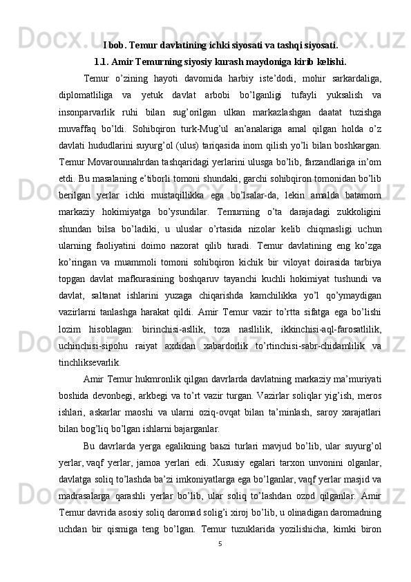 I bob. Temur davlatining ichki siyosati va tashqi siyosati.
1.1. Amir Temurning siyosiy kurash maydoniga kirib kelishi.
Temur   o’zining   hayoti   davomida   harbiy   iste’dodi,   mohir   sarkardaliga,
diplomatliliga   va   yetuk   davlat   arbobi   bo’lganligi   tufayli   yuksalish   va
insonparvarlik   ruhi   bilan   sug’orilgan   ulkan   markazlashgan   daatat   tuzishga
muvaffaq   bo’ldi.   Sohibqiron   turk-Mug’ul   an’analariga   amal   qilgan   holda   o’z
davlati hududlarini suyurg’ol (ulus) tariqasida inom qilish yo’li bilan boshkargan.
Temur Movarounnahrdan tashqaridagi yerlarini ulusga bo’lib, farzandlariga in’om
etdi. Bu masalaning e’tiborli tomoni shundaki, garchi sohibqiron tomonidan bo’lib
berilgan   yerlar   ichki   mustaqillikka   ega   bo’lsalar-da,   lekin   amalda   batamom
markaziy   hokimiyatga   bo’ysundilar.   Temurning   o’ta   darajadagi   zukkoligini
shundan   bilsa   bo’ladiki,   u   uluslar   o’rtasida   nizolar   kelib   chiqmasligi   uchun
ularning   faoliyatini   doimo   nazorat   qilib   turadi.   Temur   davlatining   eng   ko’zga
ko’ringan   va   muammoli   tomoni   sohibqiron   kichik   bir   viloyat   doirasida   tarbiya
topgan   davlat   mafkurasining   boshqaruv   tayanchi   kuchli   hokimiyat   tushundi   va
davlat,   saltanat   ishlarini   yuzaga   chiqarishda   kamchilikka   yo’l   qo’ymaydigan
vazirlarni   tanlashga   harakat   qildi.   Amir   Temur   vazir   to’rtta   sifatga   ega   bo’lishi
lozim   hisoblagan:   birinchisi-asllik,   toza   nasllilik,   ikkinchisi-aql-farosatlilik,
uchinchisi-sipohu   raiyat   axdidan   xabardorlik   to’rtinchisi-sabr-chidamlilik   va
tinchliksevarlik.
Amir Temur hukmronlik qilgan davrlarda davlatning markaziy ma’muriyati
boshida   devonbegi,   arkbegi   va   to’rt   vazir   turgan.   Vazirlar   soliqlar   yig’ish,   meros
ishlari,   askarlar   maoshi   va   ularni   oziq-ovqat   bilan   ta’minlash,   saroy   xarajatlari
bilan bog’liq bo’lgan ishlarni bajarganlar.
Bu   davrlarda   yerga   egalikning   ba ь zi   turlari   mavjud   bo’lib,   ular   suyurg’ol
yerlar,   vaqf   yerlar ,   jamoa   yerlari   edi.   Xususiy   egalari   tarxon   unvonini   olganlar,
davlatga soliq to’lashda ba’zi imkoniyatlarga ega bo’lganlar, vaqf yerlar masjid va
madrasalarga   qarashli   yerlar   bo’lib,   ular   soliq   to’lashdan   ozod   qilganlar.   Amir
Temur davrida asosiy soliq daromad solig’i xiroj bo’lib, u olinadigan daromadning
uchdan   bir   qismiga   teng   bo’lgan.   Temur   tuzuklarida   yozilishicha,   kimki   biron
5 