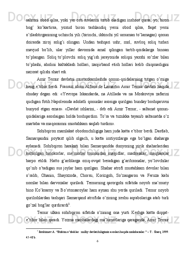 sahroni obod qilsa, yoki yer osti suvlarini tortib oladigan inshoot qursa, yo, biron
bog’   ko’kartirsa,   yoxud   biron   tashlandiq   yerni   obod   qilsa,   faqat   yerni
o’zlashtirganining uchinchi yili (birinchi, ikkinchi yil umuman to’lamagan) qonun
doirasda   xiroj   solig’i   olingan.   Undan   tashqari   ushr,   mol,   suvloq   soliq   turlari
mavjud   bo’lib,   ular   yillar   davomida   amal   qilingan   tartib-qoidalarga   binoan
to’plangan.   Soliq   to’plovchi   soliq   yig’ish   jarayonida   soliqni   yaxshi   so’zlar   bilan
to’plashi,   aholini   kaltaklash   hollari,   zanjirband   etish   hollari   kelib   chiqmasligini
nazorat qilishi shart edi.
Amir   Temur   davlatni   mustaxkamlashda   qonun-qoidalarning   tutgan   o’rniga
keng e’tibor berdi. Fransuz olimi Alfons de Lamartin Amir Temur davlati haqida
shuday   degan   edi:   «Yevropa   Iskandarda,   na   Atillada   va   na   Moskoviya   zafarini
quchgan fotih Napoleonda adolatli qonunlar asosiga qurilgan bunday boshqaruvni
bunyod   etgan   emas».   «Davlat   ishlarini,   -   deb   edi   Amir   Temur ,   -   saltanat   qonun-
qoidalariga asoslaigan holda boshqardim. To’ra va tuzukka tayanib saltanatda o’z
martaba va maqomimni mustahkam saqlab turdim».
Sohibqiron mamlakat obodonchiligiga ham juda katta e’tibor berdi. Dastlab,
Samarqandni   poytaxt   qilib   olgach,   u   katta   imtiyozlarga   ega   bo’lgan   shaharga
aylanadi.   Sohibqiron   harakati   bilan   Samarqandda   dunyoning   yirik   shaharlaridan
keltirilgan   binokorlar,   me’morlar   tomonidan   masjidlar,   madrasalar,   maqbaralar
barpo   etildi.   Hatto   g’ariblarga   oziq-ovqat   beradigan   g’aribxonalar,   yo’lovchilar
qo’nib  o’tadigan  sus   joylar   ham  qurilgan. Shahar   atrofi  mustahkam  devolar   bilan
o’ralib,   Ohanin,   Shayxzoda,   Chorsu,   Korizgoh,   So’zangaron   va   Feruza   kabi
nomlar   bilan   darvozalar   quriladi.   Temurning   qarorgohi   sifatida   noyob   ma’muriy
bino   Ko’ksaroy   va   Bo’stonsaroylar   ham   aynan   shu   yerda   quriladi.   Temur   noyob
qurilishlardan   tashqari   Samarqand   atrofida   o’zining   xeshu   aqrabolariga   atab   turli
go’zal bog’lar qurdirardi 1
.
Temur   ulkan   sohibqiron   sifatida   o’zining   ona   yurti   Keshga   katta   diqqat-
e’tibor bilan qaradi. Yozma manbalardagi ma’lumotlariga qaraganda, Amir Temur
1
  Ibrohimov A. “Bizkim o’zbeklar : milliy davlatchiligimiz asoslari haqida mulohazalar.” – T.: Sharq 1999.
45-48 b.
6 