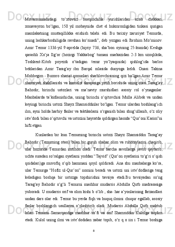 Movarounnahrdagi   to‘xtovsiz   bosqinchilik   yurishlaridan   azob   chekkan,
xonavayron   bo‘lgan,   150   yil   mobaynida   chet   el   hukmronligidan   tinkasi   qurigan
mamlakatning   mustaqillikka   erishish   talabi   edi.   Bu   tarixiy   zaruriyat   Temurda,
uning   lashkarboshiligida   ravshan   ko‘rinadi”,   deb   yozgan   edi   Ibrohim   Mo‘minov.
Amir   Temur   1336-yil   9-aprelda   (hijriy   736,   sha’bon   oyining   25-kunida)   Keshga
qarashli   Xo‘ja   Ilg‘or   (hozirgi   Yakkabog‘   tumani   markazidan   2-3   km   uzoqlikda,
Toshkent-Kitob   poyezdi   o‘tadigan   temir   yo‘lyaqinida)   qishlog‘ida   barlos
beklaridan   Amir   Tarag‘ay   ibn   Barqal   oilasida   dunyoga   keldi.   Onasi   Takina
Mohbegim - Buxoro shariat qonunlari sharhlovchisining qizi bo‘lgan.Amir Temur
shaxsiyati shakllanishi va kamolot darajasiga yetib borishida uning otasi Tarag‘ay
Bahodir,   birinchi   ustozlari   va   ma’naviy   murshidlari   asosiy   rol   o‘ynaganlar.
Manbalarda   ta’kidlanishicha,   uning   birinchi   o‘qituvchisi   Mulla   Alibek   va   undan
keyingi birinchi ustozi Shayx Shamsiddinlar bo‘lgan. Temur ulardan boshlang‘ich
ilm, ayni holda harbiy fanlar va taktikalarni o‘rganish bilan shug‘ullanib, o‘z oliy
iste’dodi bilan o‘qituvchi va ustozini hayratda qoldirgan hamda “Qur’oni Karim”ni
hifz etgan.
Kunlardan   bir   kun   Temurning   birinchi   ustozi   Shayx   Shamsiddin   Tarag‘ay
Bahodir   (Temurning   otasi)   bilan   bir   guruh   shahar   olim   va   ruhoniylarini   chaqirib,
ular   huzurida   Temurdan   imtihon   oladi.   Temur   barcha   savollarga   javob   qaytarib,
uchta suradan so‘ralgan oyatlami yoddan “Tajvid” (Qur’on oyatlarini to‘g‘ri o‘qish
qoidalari)ga   muvofiq   o‘qib   hammani   qoyil   qoldiradi.   Ana   shu   manbalarga   ko‘ra,
ular   Temurga   “Hofiz   ul-Qur’on”   nomini   beradi   va   ustozi   uni   iste’dodlariga   teng
keladigan   boshqa   bir   ustozga   topshirishni   tavsiya   etadi.Bu   tavsiyadan   so‘ng
Tarag‘ay   Bahodir   o‘g‘li   Temurni   mashhur   mudarris   Abdulla   Qutb   madrasasiga
yuboradi. U mudarris orif va olim kishi b o’lib , sha- har a’yonlarining farzandlari
undan dars olar edi. Temur  bu yerda fiqh va huquq ilmini  chuqur egallab, asosiy
fanlar   boshlangich   usullarini   o‘zlashtirib   oladi.   Mudarris   Abdulla   Qutb   maktub
bilan   Temumi   Samarqandga   mashhur   so‘fi   va   orif   Shamsiddin   Kulolga   taqdim
etadi.   Kulol   uning   ilmi   va   iste’dodidan   xabar   topib,   o‘z   q   o   iin   i   Temur   boshiga
8 