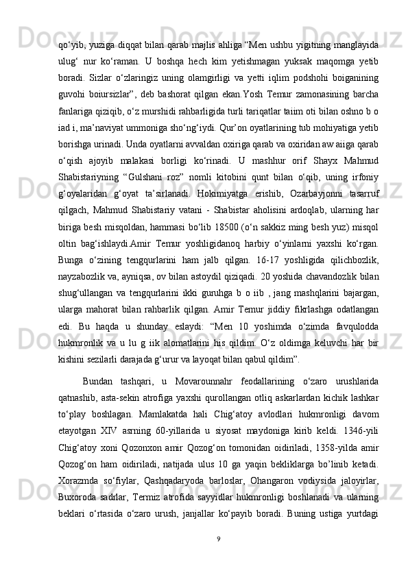 qo‘yib, yuziga diqqat bilan qarab majlis ahliga “Men ushbu yigitning manglayida
ulug‘   nur   ko‘raman.   U   boshqa   hech   kim   yetishmagan   yuksak   maqomga   yetib
boradi.   Sizlar   o‘zlaringiz   uning   olamgirligi   va   yetti   iqlim   podshohi   boiganining
guvohi   boiursizlar”,   deb   bashorat   qilgan   ekan.Yosh   Temur   zamonasining   barcha
fanlariga qiziqib, o‘z murshidi rahbarligida turli tariqatlar taiim oti bilan oshno b o
iad i, ma’naviyat ummoniga sho‘ng‘iydi. Qur’on oyatlarining tub mohiyatiga yetib
borishga urinadi. Unda oyatlarni avvaldan oxiriga qarab va oxiridan aw aiiga qarab
o‘qish   ajoyib   malakasi   borligi   ko‘rinadi.   U   mashhur   orif   Shayx   Mahmud
Shabistariyning   “Gulshani   roz”   nomli   kitobini   qunt   bilan   o‘qib,   uning   irfoniy
g‘oyalaridan   g‘oyat   ta’sirlanadi.   Hokimiyatga   erishib,   Ozarbayjonni   tasarruf
qilgach,   Mahmud   Shabistariy   vatani   -   Shabistar   aholisini   ardoqlab,   ularning   har
biriga besh misqoldan, hammasi  bo‘lib 18500 (o‘n sakkiz ming besh yuz) misqol
oltin   bag‘ishlaydi.Amir   Temur   yoshligidanoq   harbiy   o‘yinlarni   yaxshi   ko‘rgan.
Bunga   o‘zining   tengqurlarini   ham   jalb   qilgan.   16-17   yoshligida   qilichbozlik,
nayzabozlik va, ayniqsa, ov bilan astoydil qiziqadi. 20 yoshida chavandozlik bilan
shug‘ullangan   va   tengqurlarini   ikki   guruhga   b   o   iib   ,   jang   mashqlarini   bajargan,
ularga   mahorat   bilan   rahbarlik   qilgan.   Amir   Temur   jiddiy   fikrlashga   odatlangan
edi.   Bu   haqda   u   shunday   eslaydi:   “Men   10   yoshimda   o‘zimda   favqulodda
hukmronlik   va   u   lu   g   iik   alomatlarini   his   qildim.   O‘z   oldimga   keluvchi   har   bir
kishini sezilarli darajada g‘urur va layoqat bilan qabul qildim”.
Bundan   tashqari,   u   Movarounnahr   feodallarining   o‘zaro   urushlarida
qatnashib,   asta-sekin   atrofiga   yaxshi   qurollangan   otliq   askarlardan   kichik   lashkar
to‘play   boshlagan.   Mamlakatda   hali   Chig‘atoy   avlodlari   hukmronligi   davom
etayotgan   XIV   asrning   60-yillarida   u   siyosat   maydoniga   kirib   keldi.   1346-yili
Chig‘atoy   xoni   Qozonxon   amir   Qozog‘on   tomonidan   oidiriladi,   1358-yilda   amir
Qozog‘on   ham   oidiriladi,   natijada   ulus   10   ga   yaqin   bekliklarga   bo’linib   ketadi.
Xorazmda   so‘fiylar,   Qashqadaryoda   barloslar,   Ohangaron   vodiysida   jaloyirlar,
Buxoroda   sadrlar,   Termiz   atrofida   sayyidlar   hukmronligi   boshlanadi   va   ularning
beklari   o‘rtasida   o‘zaro   urush,   janjallar   ko‘payib   boradi.   Buning   ustiga   yurtdagi
9 
