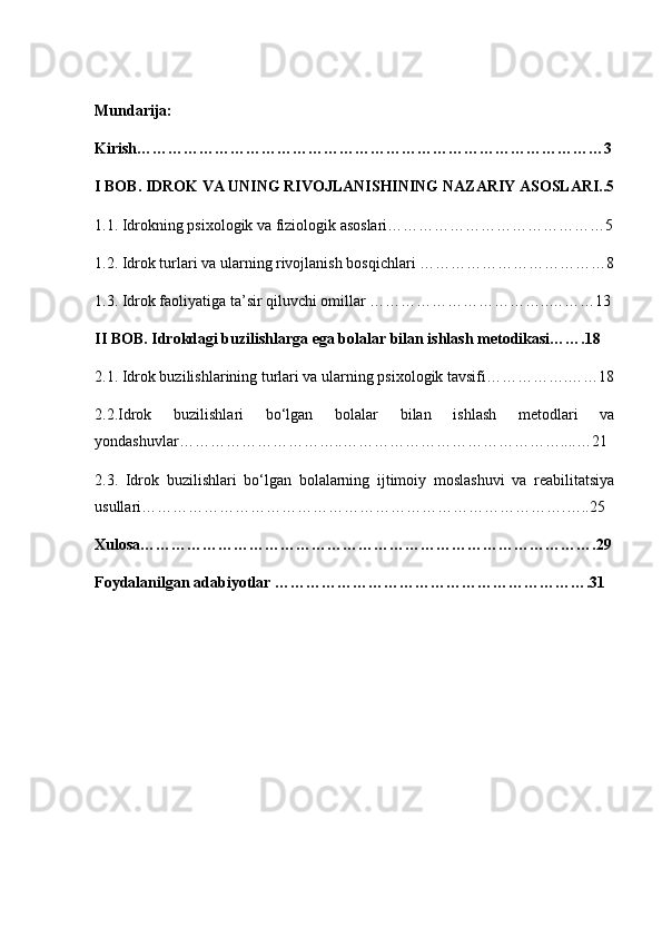 Mundarija:
Kirish………………………………………………………………………………3
I BOB. IDROK VA UNING RIVOJLANISHINING NAZARIY ASOSLARI..5
1.1. Idrokning psixologik va fiziologik asoslari……………………………………5
1.2. Idrok turlari va ularning rivojlanish bosqichlari ………………………………8
1.3. Idrok faoliyatiga ta’sir qiluvchi omillar ……………………………..………13
II BOB. Idrokdagi buzilishlarga ega bolalar bilan ishlash metodikasi…….18
2.1. Idrok buzilishlarining turlari va ularning psixologik tavsifi…………….……18
2.2.Idrok   buzilishlari   bo‘lgan   bolalar   bilan   ishlash   metodlari   va
yondashuvlar…………………………..……………………………………....…21
2.3.   Idrok   buzilishlari   bo‘lgan   bolalarning   ijtimoiy   moslashuvi   va   reabilitatsiya
usullari……………………………………………………………………….…..25
Xulosa…………………………………………………………………………….29
Foydalanilgan adabiyotlar …………………………………………………….31 