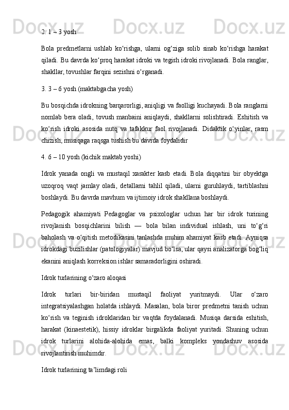 2. 1 – 3 yosh
Bola   predmetlarni   ushlab   ko‘rishga,   ularni   og‘ziga   solib   sinab   ko‘rishga   harakat
qiladi. Bu davrda ko‘proq harakat idroki va tegish idroki rivojlanadi. Bola ranglar,
shakllar, tovushlar farqini sezishni o‘rganadi.
3. 3 – 6 yosh (maktabgacha yosh)
Bu bosqichda idrokning barqarorligi, aniqligi va faolligi kuchayadi. Bola ranglarni
nomlab  bera   oladi,  tovush   manbaini   aniqlaydi,  shakllarni   solishtiradi.   Eshitish   va
ko‘rish   idroki   asosida   nutq   va   tafakkur   faol   rivojlanadi.   Didaktik   o‘yinlar,   rasm
chizish, musiqaga raqsga tushish bu davrda foydalidir
4. 6 – 10 yosh (kichik maktab yoshi)
Idrok   yanada   ongli   va   mustaqil   xarakter   kasb   etadi.   Bola   diqqatini   bir   obyektga
uzoqroq   vaqt   jamlay   oladi,   detallarni   tahlil   qiladi,   ularni   guruhlaydi,   tartiblashni
boshlaydi. Bu davrda mavhum va ijtimoiy idrok shakllana boshlaydi.
Pedagogik   ahamiyati   Pedagoglar   va   psixologlar   uchun   har   bir   idrok   turining
rivojlanish   bosqichlarini   bilish   —   bola   bilan   individual   ishlash,   uni   to‘g‘ri
baholash va o‘qitish metodikasini tanlashda muhim ahamiyat kasb etadi. Ayniqsa
idrokdagi buzilishlar (patologiyalar) mavjud bo‘lsa, ular qaysi analizatorga bog‘liq
ekanini aniqlash korreksion ishlar samaradorligini oshiradi.
Idrok turlarining o‘zaro aloqasi
Idrok   turlari   bir-biridan   mustaqil   faoliyat   yuritmaydi.   Ular   o‘zaro
integratsiyalashgan   holatda   ishlaydi.   Masalan,   bola   biror   predmetni   tanish   uchun
ko‘rish   va   teginish   idroklaridan   bir   vaqtda   foydalanadi.   Musiqa   darsida   eshitish,
harakat   (kinaestetik),   hissiy   idroklar   birgalikda   faoliyat   yuritadi.   Shuning   uchun
idrok   turlarini   alohida-alohida   emas,   balki   kompleks   yondashuv   asosida
rivojlantirish muhimdir.
Idrok turlarining ta’limdagi roli 