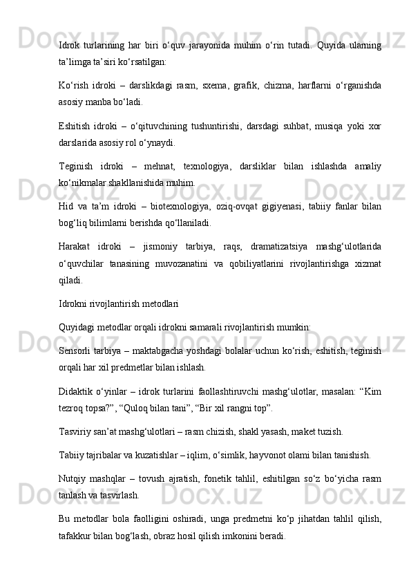 Idrok   turlarining   har   biri   o‘quv   jarayonida   muhim   o‘rin   tutadi.   Quyida   ularning
ta’limga ta’siri ko‘rsatilgan:
Ko‘rish   idroki   –   darslikdagi   rasm,   sxema,   grafik,   chizma,   harflarni   o‘rganishda
asosiy manba bo‘ladi.
Eshitish   idroki   –   o‘qituvchining   tushuntirishi,   darsdagi   suhbat,   musiqa   yoki   xor
darslarida asosiy rol o‘ynaydi.
Teginish   idroki   –   mehnat,   texnologiya,   darsliklar   bilan   ishlashda   amaliy
ko‘nikmalar shakllanishida muhim.
Hid   va   ta’m   idroki   –   biotexnologiya,   oziq-ovqat   gigiyenasi,   tabiiy   fanlar   bilan
bog‘liq bilimlarni berishda qo‘llaniladi.
Harakat   idroki   –   jismoniy   tarbiya,   raqs,   dramatizatsiya   mashg‘ulotlarida
o‘quvchilar   tanasining   muvozanatini   va   qobiliyatlarini   rivojlantirishga   xizmat
qiladi.
Idrokni rivojlantirish metodlari
Quyidagi metodlar orqali idrokni samarali rivojlantirish mumkin:
Sensorli  tarbiya –  maktabgacha  yoshdagi  bolalar  uchun  ko‘rish,  eshitish,   teginish
orqali har xil predmetlar bilan ishlash.
Didaktik   o‘yinlar   –   idrok   turlarini   faollashtiruvchi   mashg‘ulotlar,   masalan:   “Kim
tezroq topsa?”, “Quloq bilan tani”, “Bir xil rangni top”.
Tasviriy san’at mashg‘ulotlari – rasm chizish, shakl yasash, maket tuzish.
Tabiiy tajribalar va kuzatishlar – iqlim, o‘simlik, hayvonot olami bilan tanishish.
Nutqiy   mashqlar   –   tovush   ajratish,   fonetik   tahlil,   eshitilgan   so‘z   bo‘yicha   rasm
tanlash va tasvirlash.
Bu   metodlar   bola   faolligini   oshiradi,   unga   predmetni   ko‘p   jihatdan   tahlil   qilish,
tafakkur bilan bog‘lash, obraz hosil qilish imkonini beradi. 