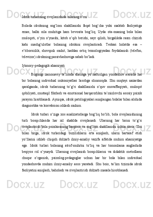 Idrok turlarining rivojlanishida oilaning o‘rni
Bolada   idrokning   sog‘lom   shakllanishi   faqat   bog‘cha   yoki   maktab   faoliyatiga
emas,   balki   oila   muhitiga   ham   bevosita   bog‘liq.   Uyda   ota-onaning   bola   bilan
muloqoti,   o‘yin   o‘ynashi,   kitob   o‘qib   berishi,   sayr   qilish,   birgalikda  rasm   chizish
kabi   mashg‘ulotlar   bolaning   idrokini   rivojlantiradi.   Teskari   holatda   esa   –
e’tiborsizlik,   shovqinli   muhit,   haddan   ortiq   texnologiyadan   foydalanish   (telefon,
televizor) idrokning passivlashuviga sabab bo‘ladi.
Ijtimoiy-pedagogik ahamiyati
Bugungi   zamonaviy   ta’limda   shaxsga   yo‘naltirilgan   yondashuv   asosida   har
bir   bolaning   individual   imkoniyatlari   hisobga   olinmoqda.   Shu   nuqtayi   nazardan
qaralganda,   idrok   turlarining   to‘g‘ri   shakllanishi   o‘quv   muvaffaqiyati,   muloqot
qobiliyati, mustaqil fikrlash va emotsional barqarorlikni ta’minlovchi asosiy psixik
jarayon hisoblanadi. Ayniqsa, idrok patologiyalari aniqlangan bolalar bilan alohida
diagnostika va korreksion ishlash muhim.
Idrok  turlari  o‘ziga  xos  analizatorlarga  bog‘liq  bo‘lib,  bola  rivojlanishining
turli   bosqichlarida   har   xil   shaklda   rivojlanadi.   Ularning   har   birini   to‘g‘ri
rivojlantirish bola psixikasining barqaror va sog‘lom shakllanishi uchun zarur. Shu
bilan   birga,   idrok   turlaridagi   buzilishlarni   erta   aniqlash,   ularni   bartaraf   etish
yo‘llarini   ishlab   chiqish   dolzarb   ilmiy-amaliy   vazifa   sifatida   muhim   ahamiyatga
ega.   Idrok   turlari   bolaning   atrof-muhitni   to‘liq   va   har   tomonlama   anglashida
beqiyos   rol   o‘ynaydi.   Ularning   rivojlanish   bosqichlarini   va   didaktik   metodlarni
chuqur   o‘rganish,   psixolog-pedagoglar   uchun   har   bir   bola   bilan   individual
yondashuvda   muhim   ilmiy-amaliy   asos   yaratadi.   Shu   bois,   ta’lim   tizimida   idrok
faoliyatini aniqlash, baholash va rivojlantirish dolzarb masala hisoblanadi.  
