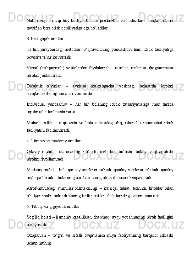 Nutq   rivoji   –   nutqi   boy   bo‘lgan   bolalar   predmetlar   va   hodisalarni   aniqlab,   ularni
tavsiflab bera olish qobiliyatiga ega bo‘ladilar.
3. Pedagogik omillar
Ta’lim   jarayonidagi   metodlar,   o‘qituvchining   yondashuvi   ham   idrok   faoliyatiga
bevosita ta’sir ko‘rsatadi:
Vizual   (ko‘rgazmali)   vositalardan   foydalanish   –   rasmlar,   maketlar,   diagrammalar
idrokni jonlantiradi.
Didaktik   o‘yinlar   –   ayniqsa   maktabgacha   yoshdagi   bolalarda   idrokni
rivojlantirishning samarali vositasidir.
Individual   yondashuv   –   har   bir   bolaning   idrok   xususiyatlariga   mos   tarzda
topshiriqlar tanlanishi zarur.
Muloqot   sifati   –   o‘qituvchi   va   bola   o‘rtasidagi   iliq,   ishonchli   munosabat   idrok
faoliyatini faollashtiradi.
4. Ijtimoiy va madaniy omillar
Oilaviy   muhit   –   ota-onaning   e’tiborli,   mehribon   bo‘lishi,   bolaga   vaqt   ajratishi
idrokni rivojlantiradi.
Madaniy muhit – bola qanday asarlarni ko‘radi, qanday so‘zlarni eshitadi, qanday
joylarga boradi – bularning barchasi uning idrok doirasini kengaytiradi.
Atrof-muhitdagi   stimullar   xilma-xilligi   –   musiqa,   tabiat,   texnika,   kitoblar   bilan
o‘ralgan muhit bola idrokining turfa jihatdan shakllanishiga zamin yaratadi.
5. Tibbiy va gigiyenik omillar
Sog‘liq holati – jismoniy kasalliklar, charchoq, uyqu yetishmasligi idrok faolligini
pasaytiradi.
Oziqlanish   –   to‘g‘ri   va   sifatli   ovqatlanish   miya   faoliyatining   barqaror   ishlashi
uchun muhim. 