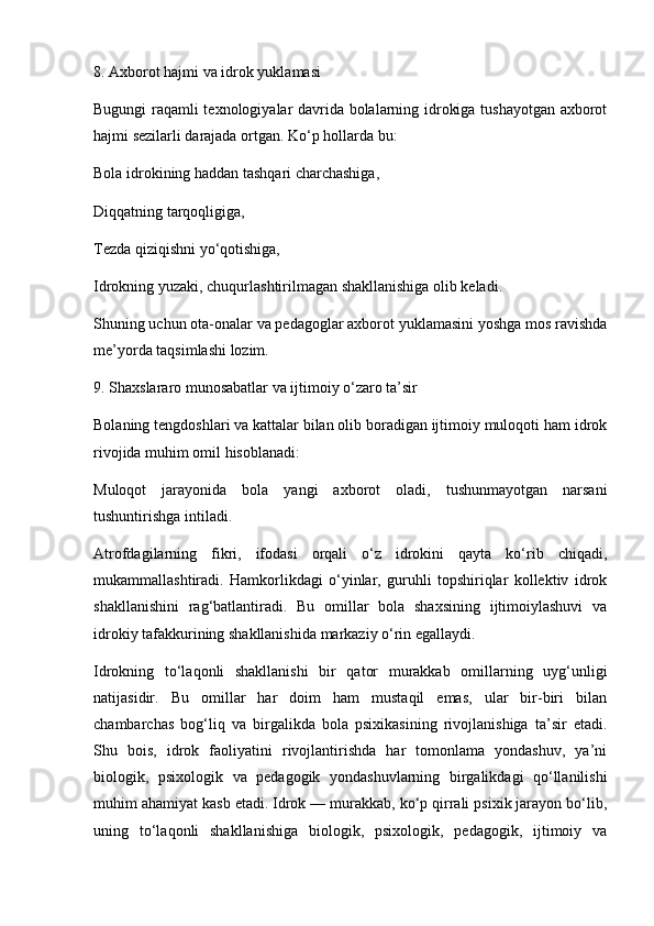 8. Axborot hajmi va idrok yuklamasi
Bugungi raqamli texnologiyalar davrida bolalarning idrokiga tushayotgan axborot
hajmi sezilarli darajada ortgan. Ko‘p hollarda bu:
Bola idrokining haddan tashqari charchashiga,
Diqqatning tarqoqligiga,
Tezda qiziqishni yo‘qotishiga,
Idrokning yuzaki, chuqurlashtirilmagan shakllanishiga olib keladi.
Shuning uchun ota-onalar va pedagoglar axborot yuklamasini yoshga mos ravishda
me’yorda taqsimlashi lozim.
9. Shaxslararo munosabatlar va ijtimoiy o‘zaro ta’sir
Bolaning tengdoshlari va kattalar bilan olib boradigan ijtimoiy muloqoti ham idrok
rivojida muhim omil hisoblanadi:
Muloqot   jarayonida   bola   yangi   axborot   oladi,   tushunmayotgan   narsani
tushuntirishga intiladi.
Atrofdagilarning   fikri,   ifodasi   orqali   o‘z   idrokini   qayta   ko‘rib   chiqadi,
mukammallashtiradi.   Hamkorlikdagi   o‘yinlar,   guruhli   topshiriqlar   kollektiv   idrok
shakllanishini   rag‘batlantiradi.   Bu   omillar   bola   shaxsining   ijtimoiylashuvi   va
idrokiy tafakkurining shakllanishida markaziy o‘rin egallaydi.
Idrokning   to‘laqonli   shakllanishi   bir   qator   murakkab   omillarning   uyg‘unligi
natijasidir.   Bu   omillar   har   doim   ham   mustaqil   emas,   ular   bir-biri   bilan
chambarchas   bog‘liq   va   birgalikda   bola   psixikasining   rivojlanishiga   ta’sir   etadi.
Shu   bois,   idrok   faoliyatini   rivojlantirishda   har   tomonlama   yondashuv,   ya’ni
biologik,   psixologik   va   pedagogik   yondashuvlarning   birgalikdagi   qo‘llanilishi
muhim ahamiyat kasb etadi. Idrok — murakkab, ko‘p qirrali psixik jarayon bo‘lib,
uning   to‘laqonli   shakllanishiga   biologik,   psixologik,   pedagogik,   ijtimoiy   va 