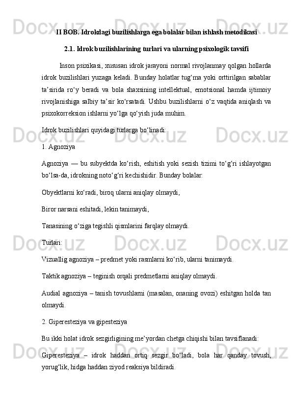 II BOB. Idrokdagi buzilishlarga ega bolalar bilan ishlash metodikasi
2.1. Idrok buzilishlarining turlari va ularning psixologik tavsifi
Inson psixikasi, xususan idrok jarayoni normal rivojlanmay qolgan hollarda
idrok buzilishlari  yuzaga  keladi. Bunday  holatlar  tug‘ma yoki  orttirilgan  sabablar
ta’sirida   ro‘y   beradi   va   bola   shaxsining   intellektual,   emotsional   hamda   ijtimoiy
rivojlanishiga salbiy ta’sir ko‘rsatadi. Ushbu buzilishlarni  o‘z vaqtida aniqlash va
psixokorreksion ishlarni yo‘lga qo‘yish juda muhim.
Idrok buzilishlari quyidagi turlarga bo‘linadi:
1. Agnoziya
Agnoziya   —  bu   subyektda   ko‘rish,   eshitish   yoki   sezish   tizimi   to‘g‘ri   ishlayotgan
bo‘lsa-da, idrokning noto‘g‘ri kechishidir. Bunday bolalar:
Obyektlarni ko‘radi, biroq ularni aniqlay olmaydi,
Biror narsani eshitadi, lekin tanimaydi,
Tanasining o‘ziga tegishli qismlarini farqlay olmaydi.
Turlari:
Vizuallig agnoziya – predmet yoki rasmlarni ko‘rib, ularni tanimaydi.
Taktik agnoziya – teginish orqali predmetlarni aniqlay olmaydi.
Audial agnoziya – tanish tovushlarni (masalan, onaning ovozi) eshitgan holda tan
olmaydi.
2. Giperesteziya va gipesteziya
Bu ikki holat idrok sezgirligining me’yordan chetga chiqishi bilan tavsiflanadi:
Giperesteziya   –   idrok   haddan   ortiq   sezgir   bo‘ladi,   bola   har   qanday   tovush,
yorug‘lik, hidga haddan ziyod reaksiya bildiradi. 