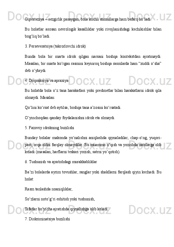 Gipesteziya – sezgirlik pasaygan, bola kuchli stimullarga ham befarq bo‘ladi.
Bu   holatlar   asosan   nevrologik   kasalliklar   yoki   rivojlanishdagi   kechikishlar   bilan
bog‘liq bo‘ladi.
3. Perseveratsiya (takrorlovchi idrok)
Bunda   bola   bir   marta   idrok   qilgan   narsani   boshqa   kontekstdan   ajratmaydi.
Masalan, bir marta ko‘rgan rasmini keyinroq boshqa rasmlarda ham “xuddi o‘sha”
deb o‘ylaydi.
4. Dispraksiya va apraxiya
Bu holatda bola o‘z tana harakatlari  yoki  predmetlar  bilan harakatlarni  idrok qila
olmaydi. Masalan:
Qo‘lini ko‘rsat deb aytilsa, boshqa tana a’zosini ko‘rsatadi.
O‘yinchoqdan qanday foydalanishni idrok eta olmaydi.
5. Fazoviy idrokning buzilishi
Bunday   bolalar   makonda   yo‘nalishni   aniqlashda   qiynaladilar,   chap-o‘ng,   yuqori-
past, orqa-oldni farqlay olmaydilar. Bu muammo o‘qish va yozishda xatolarga olib
keladi (masalan, harflarni teskari yozish, satrni yo‘qotish).
6. Tushunish va ajratishdagi murakkabliklar
Ba’zi bolalarda ayrim tovushlar, ranglar yoki shakllarni farqlash qiyin kechadi. Bu
holat:
Rasm tanlashda noaniqliklar,
So‘zlarni noto‘g‘ri eshitish yoki tushunish,
Sifatlar bo‘yicha ajratishda qiynalishga olib keladi. 
7. Diskriminatsiya buzilishi 