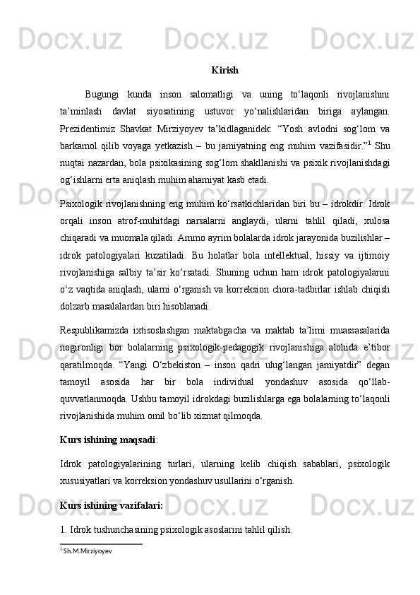 Kirish
Bugungi   kunda   inson   salomatligi   va   uning   to‘laqonli   rivojlanishini
ta’minlash   davlat   siyosatining   ustuvor   yo‘nalishlaridan   biriga   aylangan.
Prezidentimiz   Shavkat   Mirziyoyev   ta’kidlaganidek:   “Yosh   avlodni   sog‘lom   va
barkamol   qilib   voyaga   yetkazish   –   bu   jamiyatning   eng   muhim   vazifasidir.” 1
  Shu
nuqtai nazardan, bola psixikasining sog‘lom shakllanishi va psixik rivojlanishdagi
og‘ishlarni erta aniqlash muhim ahamiyat kasb etadi.
Psixologik rivojlanishning eng muhim ko‘rsatkichlaridan biri bu – idrokdir. Idrok
orqali   inson   atrof-muhitdagi   narsalarni   anglaydi,   ularni   tahlil   qiladi,   xulosa
chiqaradi va muomala qiladi. Ammo ayrim bolalarda idrok jarayonida buzilishlar –
idrok   patologiyalari   kuzatiladi.   Bu   holatlar   bola   intellektual,   hissiy   va   ijtimoiy
rivojlanishiga   salbiy   ta’sir   ko‘rsatadi.   Shuning   uchun   ham   idrok   patologiyalarini
o‘z vaqtida aniqlash, ularni o‘rganish va korreksion chora-tadbirlar ishlab chiqish
dolzarb masalalardan biri hisoblanadi.
Respublikamizda   ixtisoslashgan   maktabgacha   va   maktab   ta’limi   muassasalarida
nogironligi   bor   bolalarning   psixologik-pedagogik   rivojlanishiga   alohida   e’tibor
qaratilmoqda.   “Yangi   O‘zbekiston   –   inson   qadri   ulug‘langan   jamiyatdir”   degan
tamoyil   asosida   har   bir   bola   individual   yondashuv   asosida   qo‘llab-
quvvatlanmoqda. Ushbu tamoyil idrokdagi buzilishlarga ega bolalarning to‘laqonli
rivojlanishida muhim omil bo‘lib xizmat qilmoqda.
Kurs ishining maqsadi :
Idrok   patologiyalarining   turlari,   ularning   kelib   chiqish   sabablari,   psixologik
xususiyatlari va korreksion yondashuv usullarini o‘rganish.
Kurs ishining vazifalari:
1. Idrok tushunchasining psixologik asoslarini tahlil qilish.
1
  Sh.M.Mirziyoyev  