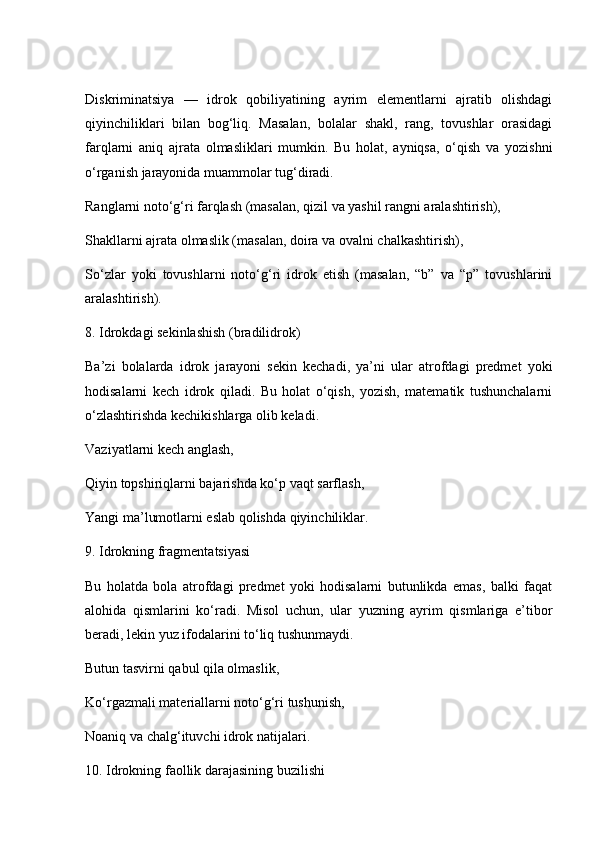 Diskriminatsiya   —   idrok   qobiliyatining   ayrim   elementlarni   ajratib   olishdagi
qiyinchiliklari   bilan   bog‘liq.   Masalan,   bolalar   shakl,   rang,   tovushlar   orasidagi
farqlarni   aniq   ajrata   olmasliklari   mumkin.   Bu   holat,   ayniqsa,   o‘qish   va   yozishni
o‘rganish jarayonida muammolar tug‘diradi.
Ranglarni noto‘g‘ri farqlash (masalan, qizil va yashil rangni aralashtirish),
Shakllarni ajrata olmaslik (masalan, doira va ovalni chalkashtirish),
So‘zlar   yoki   tovushlarni   noto‘g‘ri   idrok   etish   (masalan,   “b”   va   “p”   tovushlarini
aralashtirish).
8. Idrokdagi sekinlashish (bradilidrok)
Ba’zi   bolalarda   idrok   jarayoni   sekin   kechadi,   ya’ni   ular   atrofdagi   predmet   yoki
hodisalarni   kech   idrok   qiladi.   Bu   holat   o‘qish,   yozish,   matematik   tushunchalarni
o‘zlashtirishda kechikishlarga olib keladi.
Vaziyatlarni kech anglash,
Qiyin topshiriqlarni bajarishda ko‘p vaqt sarflash,
Yangi ma’lumotlarni eslab qolishda qiyinchiliklar.
9. Idrokning fragmentatsiyasi
Bu   holatda   bola   atrofdagi   predmet   yoki   hodisalarni   butunlikda   emas,   balki   faqat
alohida   qismlarini   ko‘radi.   Misol   uchun,   ular   yuzning   ayrim   qismlariga   e’tibor
beradi, lekin yuz ifodalarini to‘liq tushunmaydi.
Butun tasvirni qabul qila olmaslik,
Ko‘rgazmali materiallarni noto‘g‘ri tushunish,
Noaniq va chalg‘ituvchi idrok natijalari.
10. Idrokning faollik darajasining buzilishi 