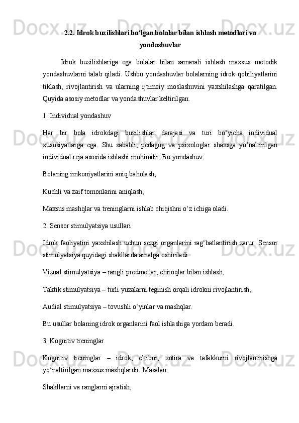 2.2. Idrok buzilishlari bo‘lgan bolalar bilan ishlash metodlari va
yondashuvlar
Idrok   buzilishlariga   ega   bolalar   bilan   samarali   ishlash   maxsus   metodik
yondashuvlarni  talab qiladi. Ushbu yondashuvlar  bolalarning idrok qobiliyatlarini
tiklash,   rivojlantirish   va   ularning   ijtimoiy   moslashuvini   yaxshilashga   qaratilgan.
Quyida asosiy metodlar va yondashuvlar keltirilgan.
1. Individual yondashuv
Har   bir   bola   idrokdagi   buzilishlar   darajasi   va   turi   bo‘yicha   individual
xususiyatlarga   ega.   Shu   sababli,   pedagog   va   psixologlar   shaxsga   yo‘naltirilgan
individual reja asosida ishlashi muhimdir. Bu yondashuv:
Bolaning imkoniyatlarini aniq baholash,
Kuchli va zaif tomonlarini aniqlash,
Maxsus mashqlar va treninglarni ishlab chiqishni o‘z ichiga oladi.
2. Sensor stimulyatsiya usullari
Idrok  faoliyatini   yaxshilash   uchun   sezgi   organlarini   rag‘batlantirish   zarur.   Sensor
stimulyatsiya quyidagi shakllarda amalga oshiriladi:
Vizual stimulyatsiya – rangli predmetlar, chiroqlar bilan ishlash,
Taktik stimulyatsiya – turli yuzalarni teginish orqali idrokni rivojlantirish,
Audial stimulyatsiya – tovushli o‘yinlar va mashqlar.
Bu usullar bolaning idrok organlarini faol ishlashiga yordam beradi.
3. Kognitiv treninglar
Kognitiv   treninglar   –   idrok,   e’tibor,   xotira   va   tafakkurni   rivojlantirishga
yo‘naltirilgan maxsus mashqlardir. Masalan:
Shakllarni va ranglarni ajratish, 