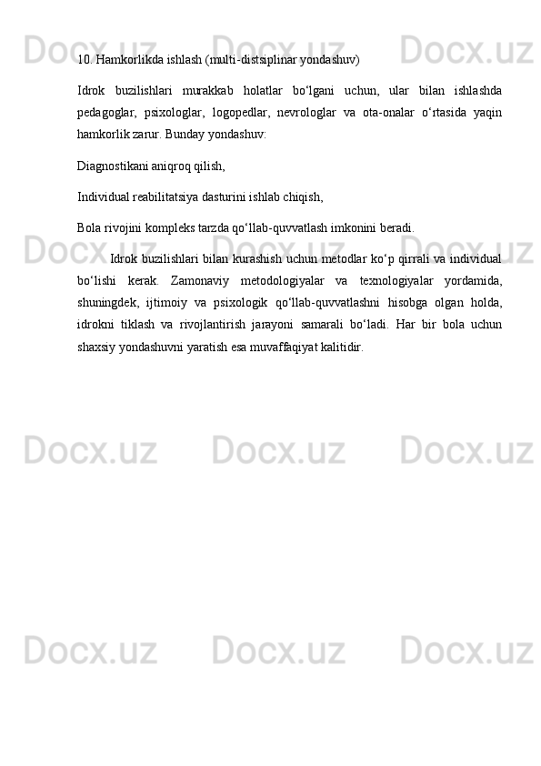 10. Hamkorlikda ishlash (multi-distsiplinar yondashuv)
Idrok   buzilishlari   murakkab   holatlar   bo‘lgani   uchun,   ular   bilan   ishlashda
pedagoglar,   psixologlar,   logopedlar,   nevrologlar   va   ota-onalar   o‘rtasida   yaqin
hamkorlik zarur. Bunday yondashuv:
Diagnostikani aniqroq qilish,
Individual reabilitatsiya dasturini ishlab chiqish,
Bola rivojini kompleks tarzda qo‘llab-quvvatlash imkonini beradi.
Idrok buzilishlari bilan kurashish uchun metodlar  ko‘p qirrali  va individual
bo‘lishi   kerak.   Zamonaviy   metodologiyalar   va   texnologiyalar   yordamida,
shuningdek,   ijtimoiy   va   psixologik   qo‘llab-quvvatlashni   hisobga   olgan   holda,
idrokni   tiklash   va   rivojlantirish   jarayoni   samarali   bo‘ladi.   Har   bir   bola   uchun
shaxsiy yondashuvni yaratish esa muvaffaqiyat kalitidir.  