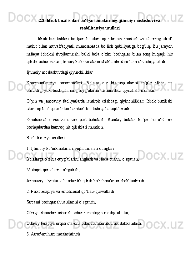 2.3. Idrok buzilishlari bo‘lgan bolalarning ijtimoiy moslashuvi va
reabilitatsiya usullari
Idrok   buzilishlari   bo‘lgan   bolalarning   ijtimoiy   moslashuvi   ularning   atrof-
muhit   bilan   muvaffaqiyatli   munosabatda   bo‘lish   qobiliyatiga   bog‘liq.   Bu   jarayon
nafaqat   idrokni   rivojlantirish,   balki   bola   o‘zini   boshqalar   bilan   teng   huquqli   his
qilishi uchun zarur ijtimoiy ko‘nikmalarni shakllantirishni ham o‘z ichiga oladi.
Ijtimoiy moslashuvdagi qiyinchiliklar
Kommunikatsiya   muammolari:   Bolalar   o‘z   his-tuyg‘ularini   to‘g‘ri   ifoda   eta
olmasligi yoki boshqalarning tuyg‘ularini tushunishda qiynalishi mumkin.
O‘yin   va   jamoaviy   faoliyatlarda   ishtirok   etishdagi   qiyinchiliklar:   Idrok   buzilishi
ularning boshqalar bilan hamkorlik qilishiga halaqit beradi.
Emotsional   stress   va   o‘zini   past   baholash:   Bunday   bolalar   ko‘pincha   o‘zlarini
boshqalardan kamroq his qilishlari mumkin.
Reabilitatsiya usullari
1. Ijtimoiy ko‘nikmalarni rivojlantirish treninglari
Bolalarga o‘z his-tuyg‘ularini anglash va ifoda etishni o‘rgatish,
Muloqot qoidalarini o‘rgatish,
Jamoaviy o‘yinlarda hamkorlik qilish ko‘nikmalarini shakllantirish.
2. Psixoterapiya va emotsional qo‘llab-quvvatlash
Stressni boshqarish usullarini o‘rgatish,
O‘ziga ishonchni oshirish uchun psixologik mashg‘ulotlar,
Oilaviy terapiya orqali ota-ona bilan hamkorlikni mustahkamlash.
3. Atrof-muhitni moslashtirish 